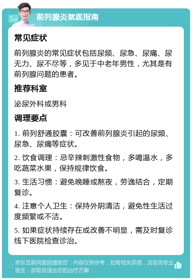 前列腺炎就医指南 常见症状 前列腺炎的常见症状包括尿频、尿急、尿痛、尿无力、尿不尽等，多见于中老年男性，尤其是有前列腺问题的患者。 推荐科室 泌尿外科或男科 调理要点 1. 前列舒通胶囊：可改善前列腺炎引起的尿频、尿急、尿痛等症状。 2. 饮食调理：忌辛辣刺激性食物，多喝温水，多吃蔬菜水果，保持规律饮食。 3. 生活习惯：避免晚睡或熬夜，劳逸结合，定期复诊。 4. 注意个人卫生：保持外阴清洁，避免性生活过度频繁或不洁。 5. 如果症状持续存在或改善不明显，需及时复诊线下医院检查诊治。