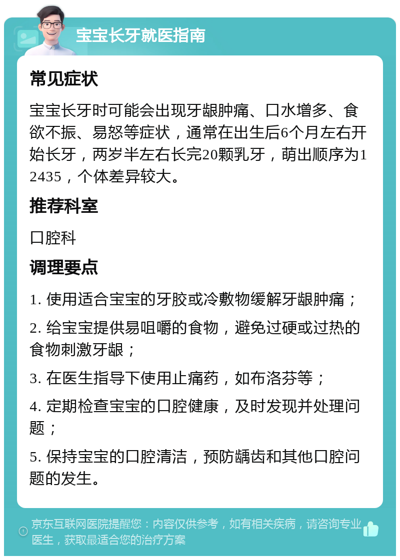 宝宝长牙就医指南 常见症状 宝宝长牙时可能会出现牙龈肿痛、口水增多、食欲不振、易怒等症状，通常在出生后6个月左右开始长牙，两岁半左右长完20颗乳牙，萌出顺序为12435，个体差异较大。 推荐科室 口腔科 调理要点 1. 使用适合宝宝的牙胶或冷敷物缓解牙龈肿痛； 2. 给宝宝提供易咀嚼的食物，避免过硬或过热的食物刺激牙龈； 3. 在医生指导下使用止痛药，如布洛芬等； 4. 定期检查宝宝的口腔健康，及时发现并处理问题； 5. 保持宝宝的口腔清洁，预防龋齿和其他口腔问题的发生。