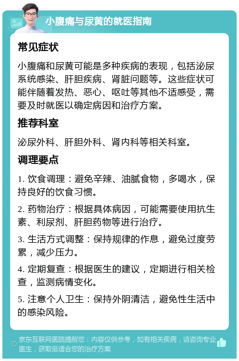 小腹痛与尿黄的就医指南 常见症状 小腹痛和尿黄可能是多种疾病的表现，包括泌尿系统感染、肝胆疾病、肾脏问题等。这些症状可能伴随着发热、恶心、呕吐等其他不适感受，需要及时就医以确定病因和治疗方案。 推荐科室 泌尿外科、肝胆外科、肾内科等相关科室。 调理要点 1. 饮食调理：避免辛辣、油腻食物，多喝水，保持良好的饮食习惯。 2. 药物治疗：根据具体病因，可能需要使用抗生素、利尿剂、肝胆药物等进行治疗。 3. 生活方式调整：保持规律的作息，避免过度劳累，减少压力。 4. 定期复查：根据医生的建议，定期进行相关检查，监测病情变化。 5. 注意个人卫生：保持外阴清洁，避免性生活中的感染风险。