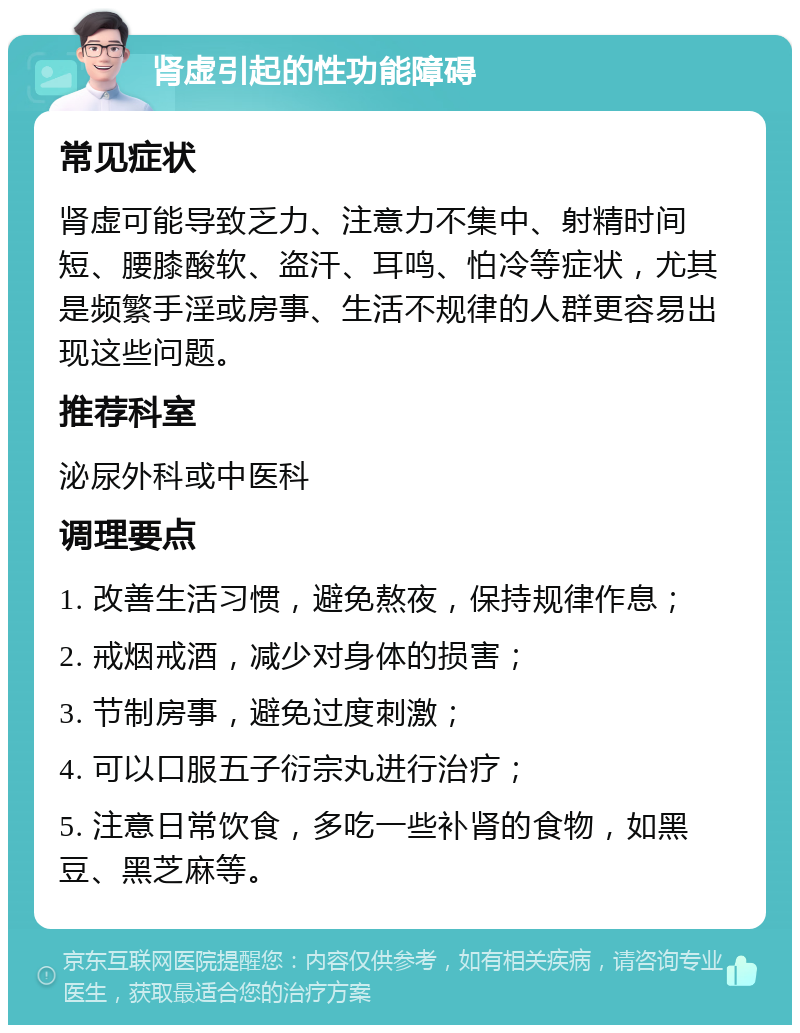 肾虚引起的性功能障碍 常见症状 肾虚可能导致乏力、注意力不集中、射精时间短、腰膝酸软、盗汗、耳鸣、怕冷等症状，尤其是频繁手淫或房事、生活不规律的人群更容易出现这些问题。 推荐科室 泌尿外科或中医科 调理要点 1. 改善生活习惯，避免熬夜，保持规律作息； 2. 戒烟戒酒，减少对身体的损害； 3. 节制房事，避免过度刺激； 4. 可以口服五子衍宗丸进行治疗； 5. 注意日常饮食，多吃一些补肾的食物，如黑豆、黑芝麻等。