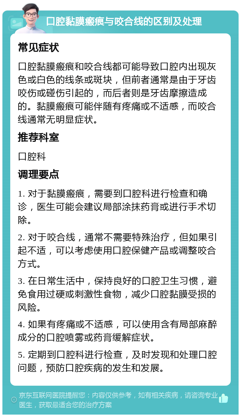 口腔黏膜瘢痕与咬合线的区别及处理 常见症状 口腔黏膜瘢痕和咬合线都可能导致口腔内出现灰色或白色的线条或斑块，但前者通常是由于牙齿咬伤或碰伤引起的，而后者则是牙齿摩擦造成的。黏膜瘢痕可能伴随有疼痛或不适感，而咬合线通常无明显症状。 推荐科室 口腔科 调理要点 1. 对于黏膜瘢痕，需要到口腔科进行检查和确诊，医生可能会建议局部涂抹药膏或进行手术切除。 2. 对于咬合线，通常不需要特殊治疗，但如果引起不适，可以考虑使用口腔保健产品或调整咬合方式。 3. 在日常生活中，保持良好的口腔卫生习惯，避免食用过硬或刺激性食物，减少口腔黏膜受损的风险。 4. 如果有疼痛或不适感，可以使用含有局部麻醉成分的口腔喷雾或药膏缓解症状。 5. 定期到口腔科进行检查，及时发现和处理口腔问题，预防口腔疾病的发生和发展。