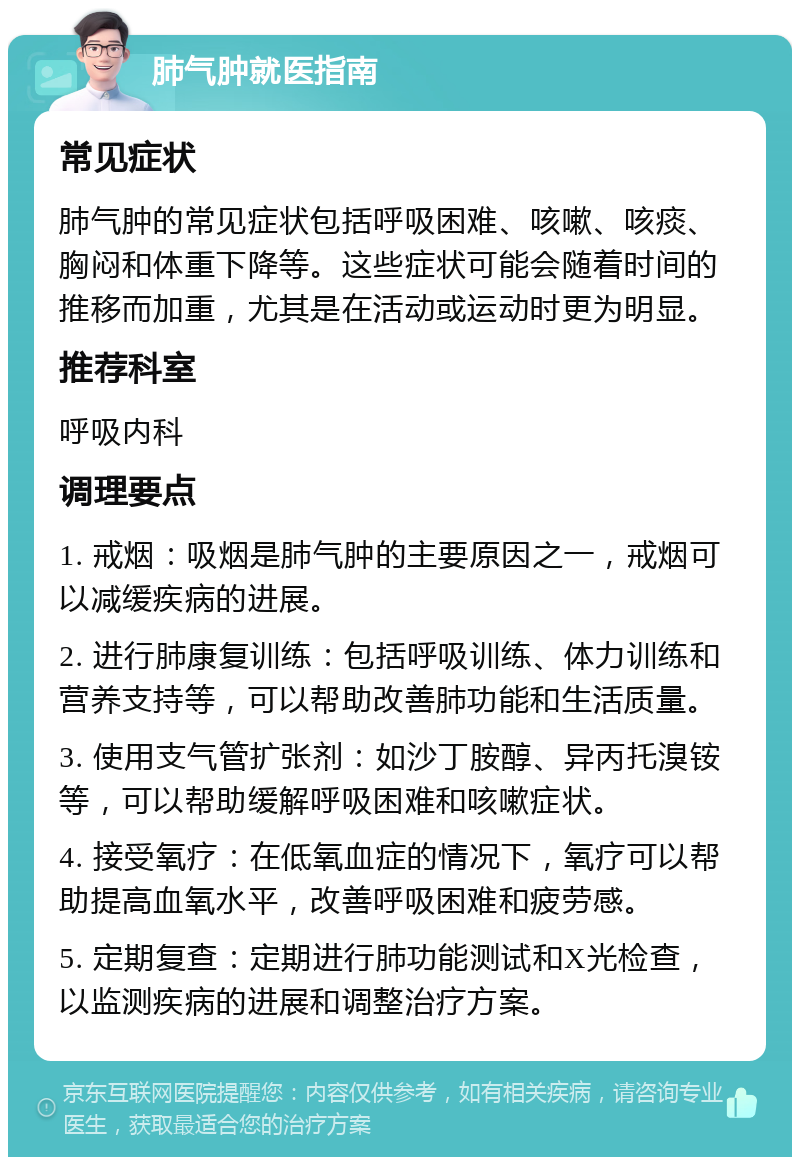 肺气肿就医指南 常见症状 肺气肿的常见症状包括呼吸困难、咳嗽、咳痰、胸闷和体重下降等。这些症状可能会随着时间的推移而加重，尤其是在活动或运动时更为明显。 推荐科室 呼吸内科 调理要点 1. 戒烟：吸烟是肺气肿的主要原因之一，戒烟可以减缓疾病的进展。 2. 进行肺康复训练：包括呼吸训练、体力训练和营养支持等，可以帮助改善肺功能和生活质量。 3. 使用支气管扩张剂：如沙丁胺醇、异丙托溴铵等，可以帮助缓解呼吸困难和咳嗽症状。 4. 接受氧疗：在低氧血症的情况下，氧疗可以帮助提高血氧水平，改善呼吸困难和疲劳感。 5. 定期复查：定期进行肺功能测试和X光检查，以监测疾病的进展和调整治疗方案。