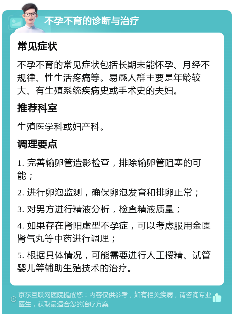 不孕不育的诊断与治疗 常见症状 不孕不育的常见症状包括长期未能怀孕、月经不规律、性生活疼痛等。易感人群主要是年龄较大、有生殖系统疾病史或手术史的夫妇。 推荐科室 生殖医学科或妇产科。 调理要点 1. 完善输卵管造影检查，排除输卵管阻塞的可能； 2. 进行卵泡监测，确保卵泡发育和排卵正常； 3. 对男方进行精液分析，检查精液质量； 4. 如果存在肾阳虚型不孕症，可以考虑服用金匮肾气丸等中药进行调理； 5. 根据具体情况，可能需要进行人工授精、试管婴儿等辅助生殖技术的治疗。