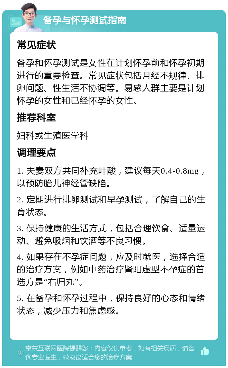 备孕与怀孕测试指南 常见症状 备孕和怀孕测试是女性在计划怀孕前和怀孕初期进行的重要检查。常见症状包括月经不规律、排卵问题、性生活不协调等。易感人群主要是计划怀孕的女性和已经怀孕的女性。 推荐科室 妇科或生殖医学科 调理要点 1. 夫妻双方共同补充叶酸，建议每天0.4-0.8mg，以预防胎儿神经管缺陷。 2. 定期进行排卵测试和早孕测试，了解自己的生育状态。 3. 保持健康的生活方式，包括合理饮食、适量运动、避免吸烟和饮酒等不良习惯。 4. 如果存在不孕症问题，应及时就医，选择合适的治疗方案，例如中药治疗肾阳虚型不孕症的首选方是“右归丸”。 5. 在备孕和怀孕过程中，保持良好的心态和情绪状态，减少压力和焦虑感。