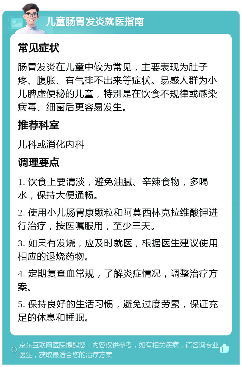 儿童肠胃发炎就医指南 常见症状 肠胃发炎在儿童中较为常见，主要表现为肚子疼、腹胀、有气排不出来等症状。易感人群为小儿脾虚便秘的儿童，特别是在饮食不规律或感染病毒、细菌后更容易发生。 推荐科室 儿科或消化内科 调理要点 1. 饮食上要清淡，避免油腻、辛辣食物，多喝水，保持大便通畅。 2. 使用小儿肠胃康颗粒和阿莫西林克拉维酸钾进行治疗，按医嘱服用，至少三天。 3. 如果有发烧，应及时就医，根据医生建议使用相应的退烧药物。 4. 定期复查血常规，了解炎症情况，调整治疗方案。 5. 保持良好的生活习惯，避免过度劳累，保证充足的休息和睡眠。