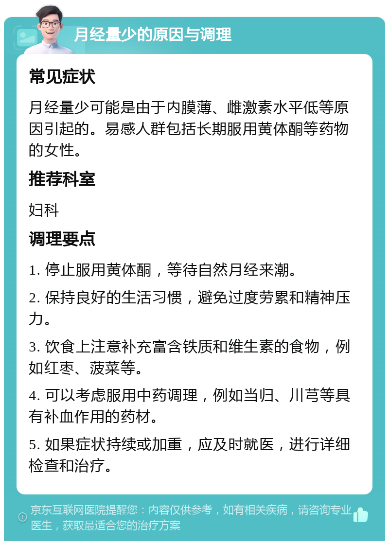 月经量少的原因与调理 常见症状 月经量少可能是由于内膜薄、雌激素水平低等原因引起的。易感人群包括长期服用黄体酮等药物的女性。 推荐科室 妇科 调理要点 1. 停止服用黄体酮，等待自然月经来潮。 2. 保持良好的生活习惯，避免过度劳累和精神压力。 3. 饮食上注意补充富含铁质和维生素的食物，例如红枣、菠菜等。 4. 可以考虑服用中药调理，例如当归、川芎等具有补血作用的药材。 5. 如果症状持续或加重，应及时就医，进行详细检查和治疗。