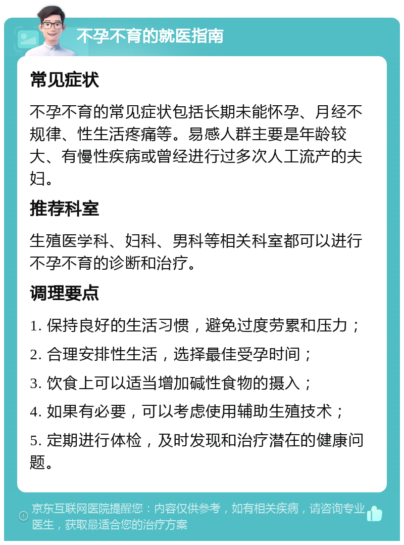 不孕不育的就医指南 常见症状 不孕不育的常见症状包括长期未能怀孕、月经不规律、性生活疼痛等。易感人群主要是年龄较大、有慢性疾病或曾经进行过多次人工流产的夫妇。 推荐科室 生殖医学科、妇科、男科等相关科室都可以进行不孕不育的诊断和治疗。 调理要点 1. 保持良好的生活习惯，避免过度劳累和压力； 2. 合理安排性生活，选择最佳受孕时间； 3. 饮食上可以适当增加碱性食物的摄入； 4. 如果有必要，可以考虑使用辅助生殖技术； 5. 定期进行体检，及时发现和治疗潜在的健康问题。