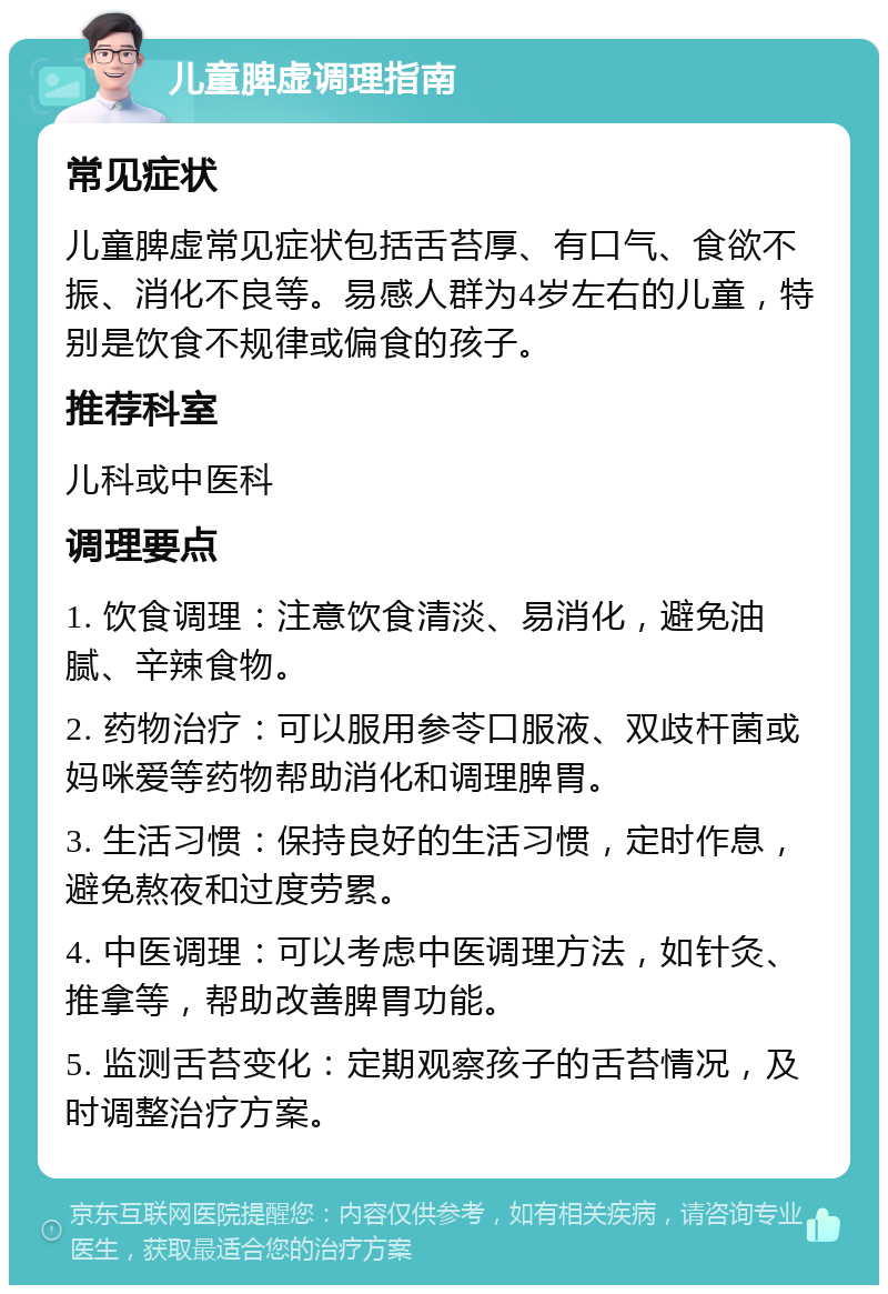 儿童脾虚调理指南 常见症状 儿童脾虚常见症状包括舌苔厚、有口气、食欲不振、消化不良等。易感人群为4岁左右的儿童，特别是饮食不规律或偏食的孩子。 推荐科室 儿科或中医科 调理要点 1. 饮食调理：注意饮食清淡、易消化，避免油腻、辛辣食物。 2. 药物治疗：可以服用参苓口服液、双歧杆菌或妈咪爱等药物帮助消化和调理脾胃。 3. 生活习惯：保持良好的生活习惯，定时作息，避免熬夜和过度劳累。 4. 中医调理：可以考虑中医调理方法，如针灸、推拿等，帮助改善脾胃功能。 5. 监测舌苔变化：定期观察孩子的舌苔情况，及时调整治疗方案。