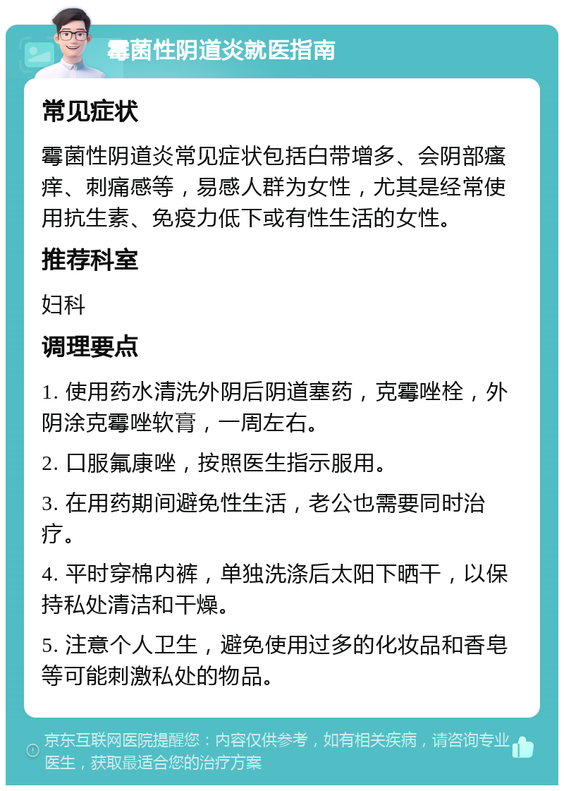 霉菌性阴道炎就医指南 常见症状 霉菌性阴道炎常见症状包括白带增多、会阴部瘙痒、刺痛感等，易感人群为女性，尤其是经常使用抗生素、免疫力低下或有性生活的女性。 推荐科室 妇科 调理要点 1. 使用药水清洗外阴后阴道塞药，克霉唑栓，外阴涂克霉唑软膏，一周左右。 2. 口服氟康唑，按照医生指示服用。 3. 在用药期间避免性生活，老公也需要同时治疗。 4. 平时穿棉内裤，单独洗涤后太阳下晒干，以保持私处清洁和干燥。 5. 注意个人卫生，避免使用过多的化妆品和香皂等可能刺激私处的物品。