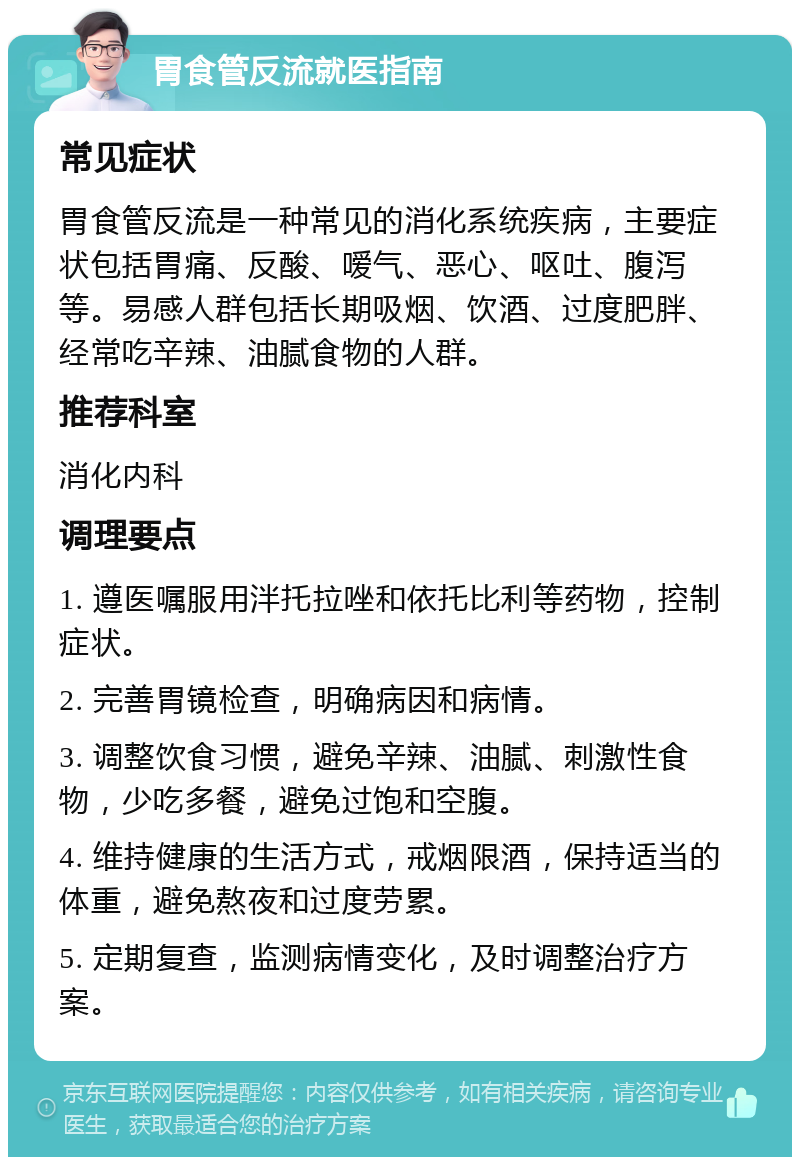 胃食管反流就医指南 常见症状 胃食管反流是一种常见的消化系统疾病，主要症状包括胃痛、反酸、嗳气、恶心、呕吐、腹泻等。易感人群包括长期吸烟、饮酒、过度肥胖、经常吃辛辣、油腻食物的人群。 推荐科室 消化内科 调理要点 1. 遵医嘱服用泮托拉唑和依托比利等药物，控制症状。 2. 完善胃镜检查，明确病因和病情。 3. 调整饮食习惯，避免辛辣、油腻、刺激性食物，少吃多餐，避免过饱和空腹。 4. 维持健康的生活方式，戒烟限酒，保持适当的体重，避免熬夜和过度劳累。 5. 定期复查，监测病情变化，及时调整治疗方案。