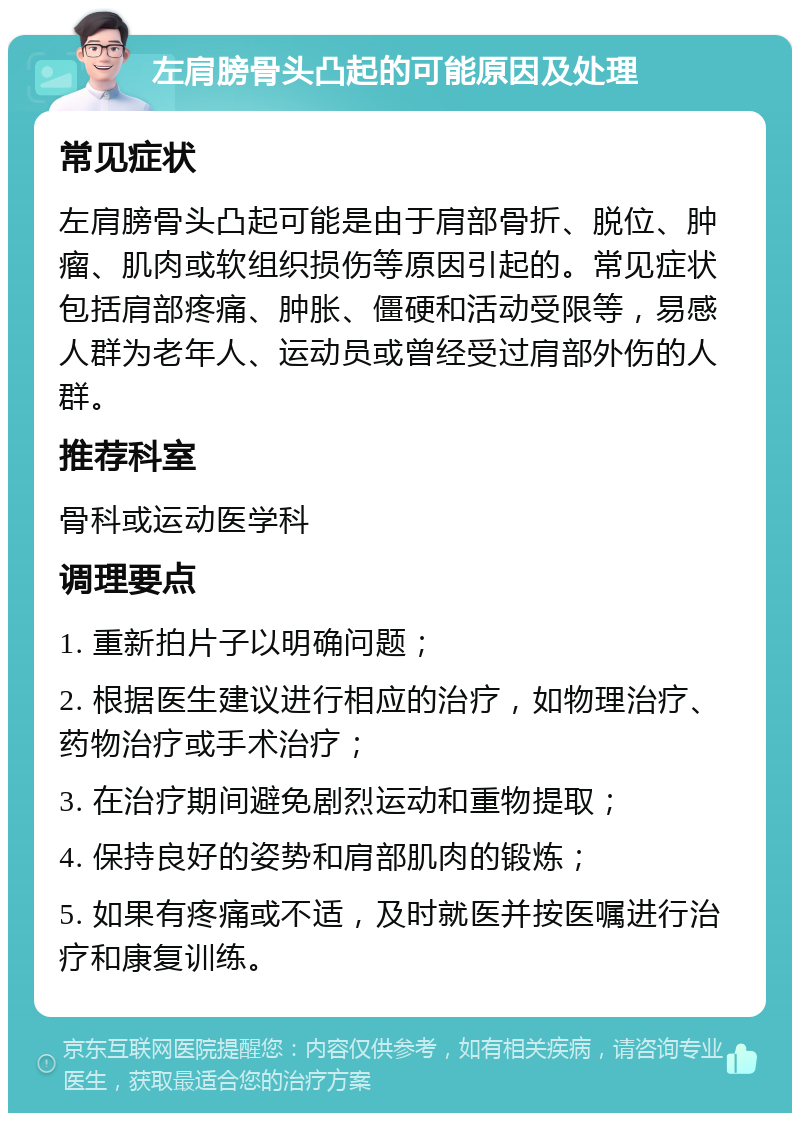 左肩膀骨头凸起的可能原因及处理 常见症状 左肩膀骨头凸起可能是由于肩部骨折、脱位、肿瘤、肌肉或软组织损伤等原因引起的。常见症状包括肩部疼痛、肿胀、僵硬和活动受限等，易感人群为老年人、运动员或曾经受过肩部外伤的人群。 推荐科室 骨科或运动医学科 调理要点 1. 重新拍片子以明确问题； 2. 根据医生建议进行相应的治疗，如物理治疗、药物治疗或手术治疗； 3. 在治疗期间避免剧烈运动和重物提取； 4. 保持良好的姿势和肩部肌肉的锻炼； 5. 如果有疼痛或不适，及时就医并按医嘱进行治疗和康复训练。