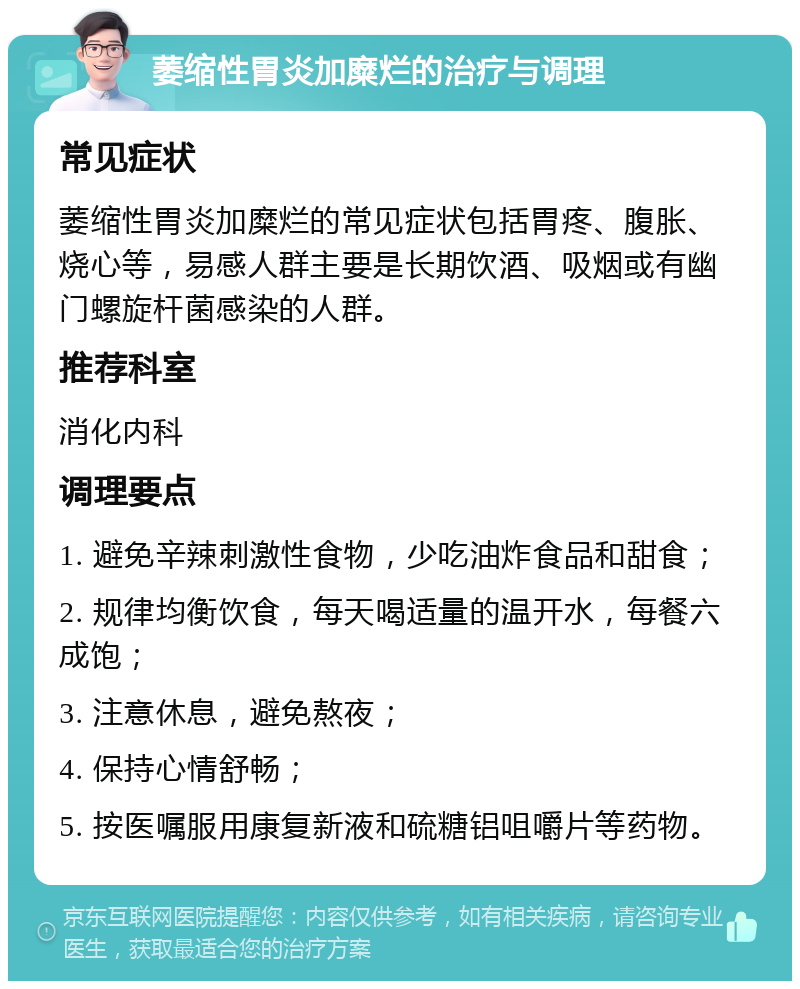 萎缩性胃炎加糜烂的治疗与调理 常见症状 萎缩性胃炎加糜烂的常见症状包括胃疼、腹胀、烧心等，易感人群主要是长期饮酒、吸烟或有幽门螺旋杆菌感染的人群。 推荐科室 消化内科 调理要点 1. 避免辛辣刺激性食物，少吃油炸食品和甜食； 2. 规律均衡饮食，每天喝适量的温开水，每餐六成饱； 3. 注意休息，避免熬夜； 4. 保持心情舒畅； 5. 按医嘱服用康复新液和硫糖铝咀嚼片等药物。