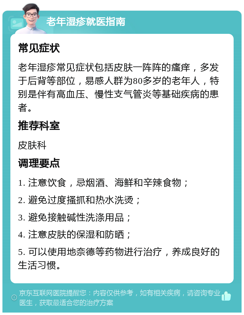 老年湿疹就医指南 常见症状 老年湿疹常见症状包括皮肤一阵阵的瘙痒，多发于后背等部位，易感人群为80多岁的老年人，特别是伴有高血压、慢性支气管炎等基础疾病的患者。 推荐科室 皮肤科 调理要点 1. 注意饮食，忌烟酒、海鲜和辛辣食物； 2. 避免过度搔抓和热水洗烫； 3. 避免接触碱性洗涤用品； 4. 注意皮肤的保湿和防晒； 5. 可以使用地奈德等药物进行治疗，养成良好的生活习惯。