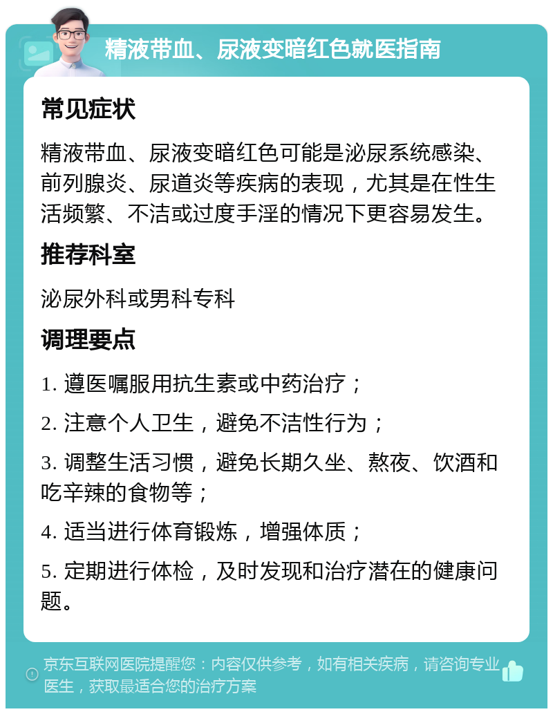 精液带血、尿液变暗红色就医指南 常见症状 精液带血、尿液变暗红色可能是泌尿系统感染、前列腺炎、尿道炎等疾病的表现，尤其是在性生活频繁、不洁或过度手淫的情况下更容易发生。 推荐科室 泌尿外科或男科专科 调理要点 1. 遵医嘱服用抗生素或中药治疗； 2. 注意个人卫生，避免不洁性行为； 3. 调整生活习惯，避免长期久坐、熬夜、饮酒和吃辛辣的食物等； 4. 适当进行体育锻炼，增强体质； 5. 定期进行体检，及时发现和治疗潜在的健康问题。