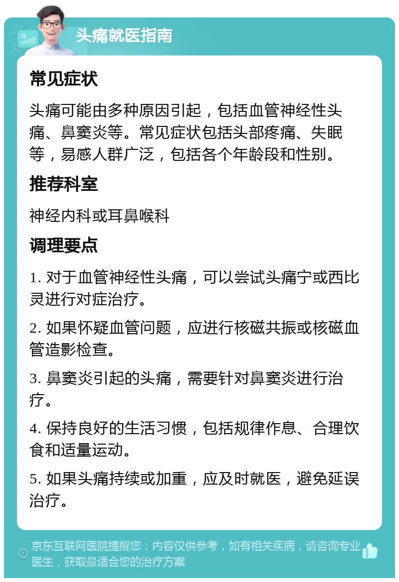 头痛就医指南 常见症状 头痛可能由多种原因引起，包括血管神经性头痛、鼻窦炎等。常见症状包括头部疼痛、失眠等，易感人群广泛，包括各个年龄段和性别。 推荐科室 神经内科或耳鼻喉科 调理要点 1. 对于血管神经性头痛，可以尝试头痛宁或西比灵进行对症治疗。 2. 如果怀疑血管问题，应进行核磁共振或核磁血管造影检查。 3. 鼻窦炎引起的头痛，需要针对鼻窦炎进行治疗。 4. 保持良好的生活习惯，包括规律作息、合理饮食和适量运动。 5. 如果头痛持续或加重，应及时就医，避免延误治疗。