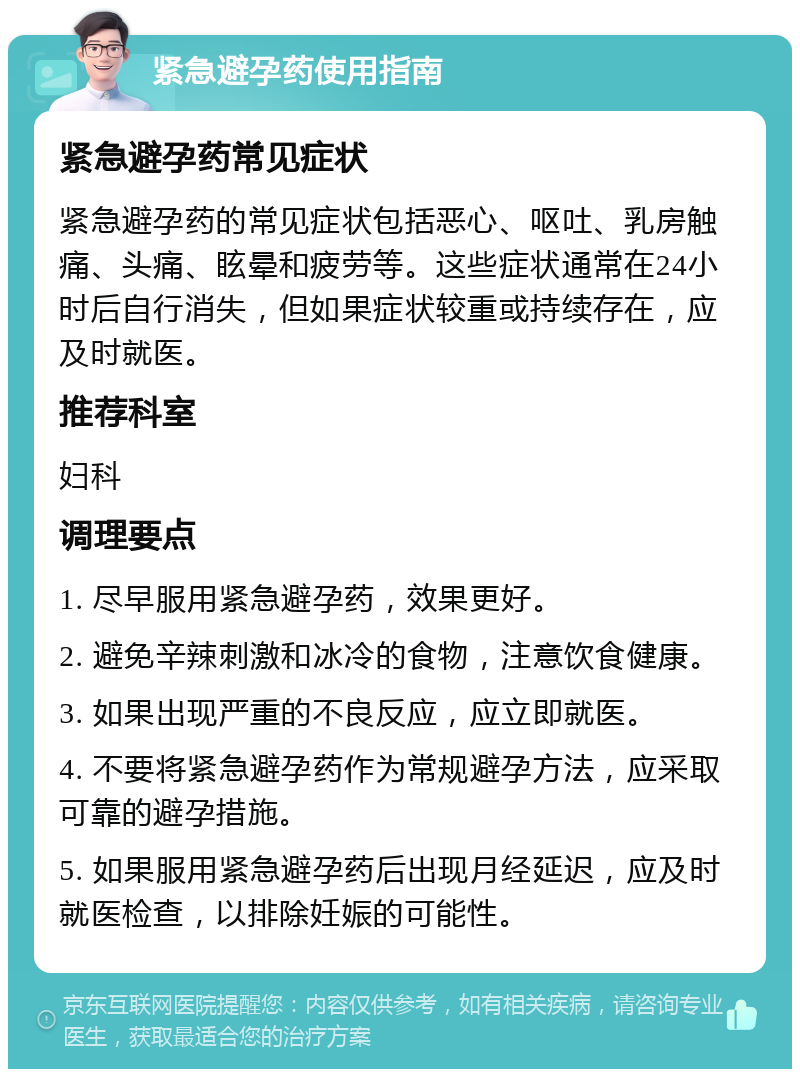 紧急避孕药使用指南 紧急避孕药常见症状 紧急避孕药的常见症状包括恶心、呕吐、乳房触痛、头痛、眩晕和疲劳等。这些症状通常在24小时后自行消失，但如果症状较重或持续存在，应及时就医。 推荐科室 妇科 调理要点 1. 尽早服用紧急避孕药，效果更好。 2. 避免辛辣刺激和冰冷的食物，注意饮食健康。 3. 如果出现严重的不良反应，应立即就医。 4. 不要将紧急避孕药作为常规避孕方法，应采取可靠的避孕措施。 5. 如果服用紧急避孕药后出现月经延迟，应及时就医检查，以排除妊娠的可能性。