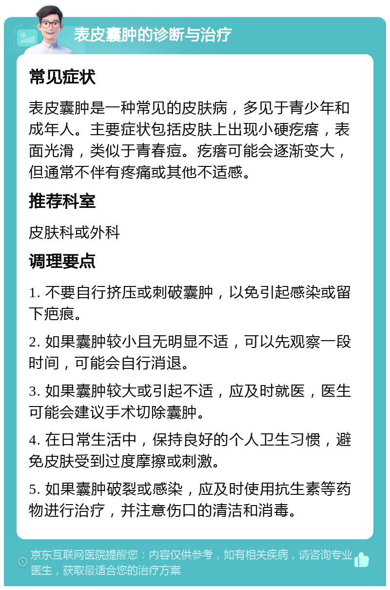 表皮囊肿的诊断与治疗 常见症状 表皮囊肿是一种常见的皮肤病，多见于青少年和成年人。主要症状包括皮肤上出现小硬疙瘩，表面光滑，类似于青春痘。疙瘩可能会逐渐变大，但通常不伴有疼痛或其他不适感。 推荐科室 皮肤科或外科 调理要点 1. 不要自行挤压或刺破囊肿，以免引起感染或留下疤痕。 2. 如果囊肿较小且无明显不适，可以先观察一段时间，可能会自行消退。 3. 如果囊肿较大或引起不适，应及时就医，医生可能会建议手术切除囊肿。 4. 在日常生活中，保持良好的个人卫生习惯，避免皮肤受到过度摩擦或刺激。 5. 如果囊肿破裂或感染，应及时使用抗生素等药物进行治疗，并注意伤口的清洁和消毒。