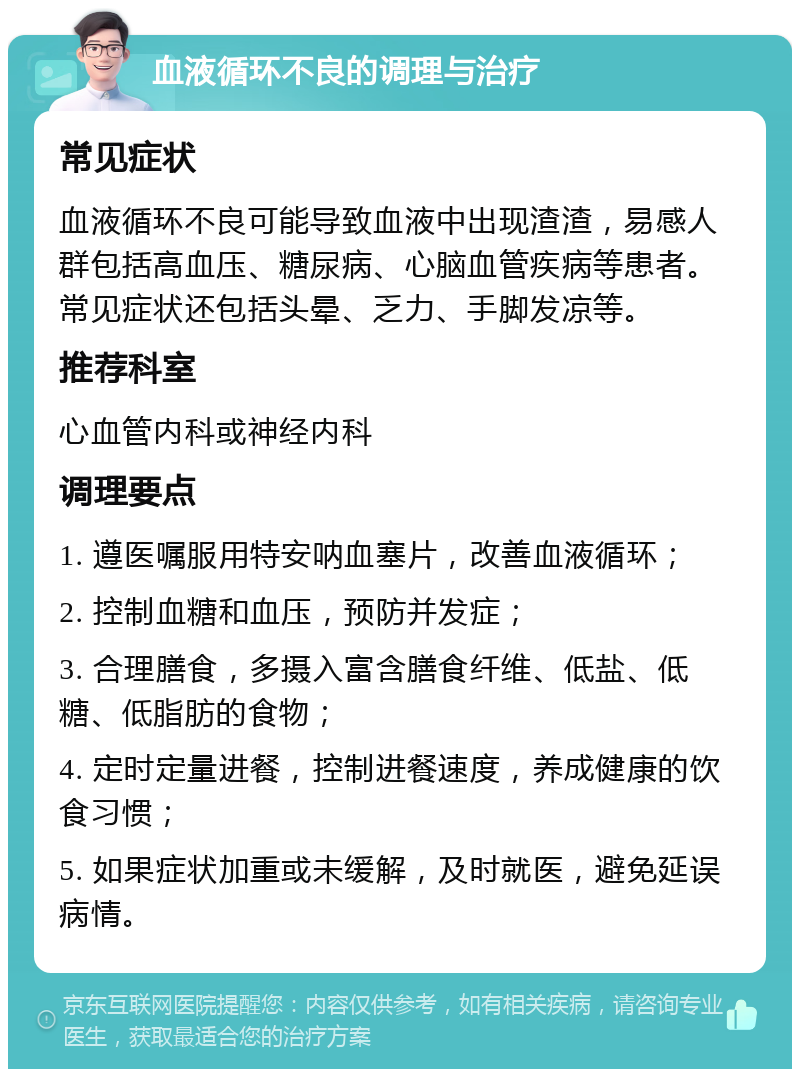 血液循环不良的调理与治疗 常见症状 血液循环不良可能导致血液中出现渣渣，易感人群包括高血压、糖尿病、心脑血管疾病等患者。常见症状还包括头晕、乏力、手脚发凉等。 推荐科室 心血管内科或神经内科 调理要点 1. 遵医嘱服用特安呐血塞片，改善血液循环； 2. 控制血糖和血压，预防并发症； 3. 合理膳食，多摄入富含膳食纤维、低盐、低糖、低脂肪的食物； 4. 定时定量进餐，控制进餐速度，养成健康的饮食习惯； 5. 如果症状加重或未缓解，及时就医，避免延误病情。