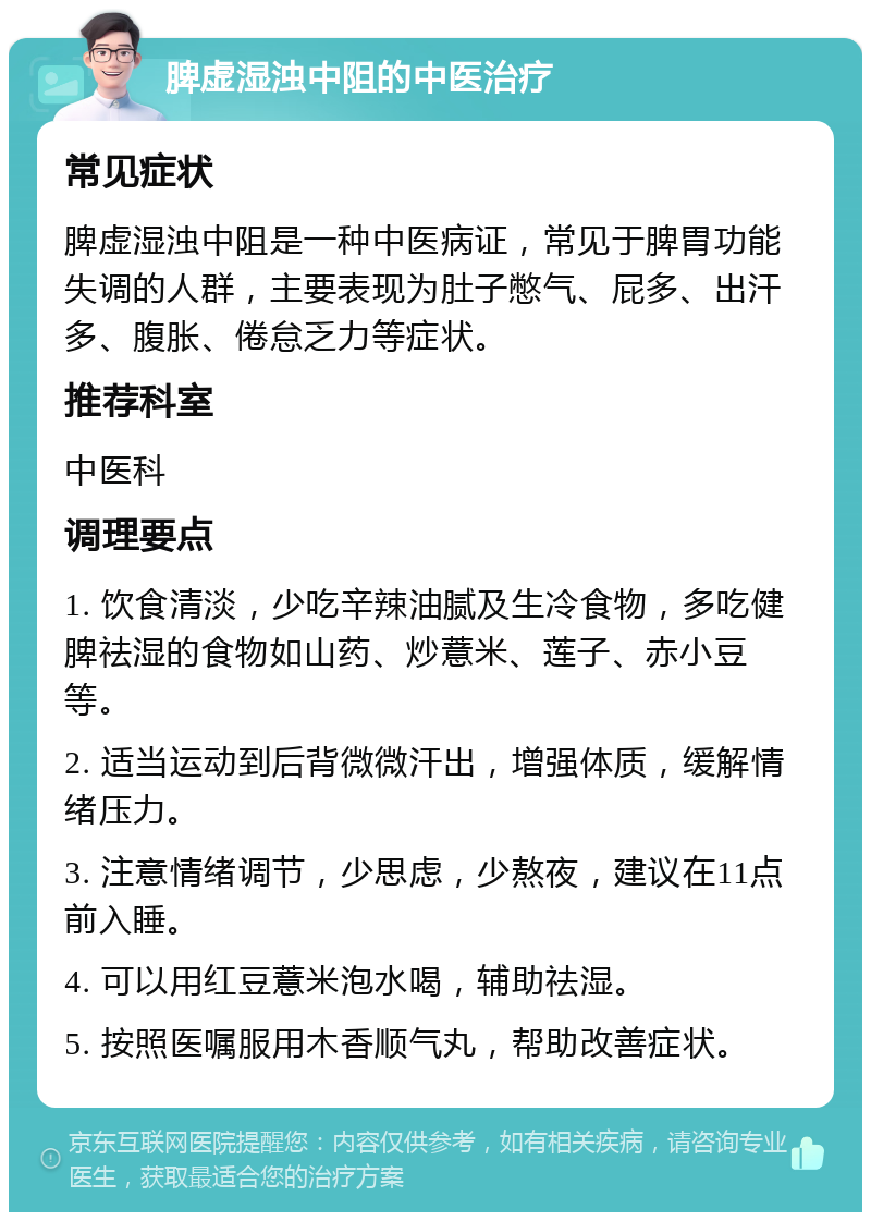 脾虚湿浊中阻的中医治疗 常见症状 脾虚湿浊中阻是一种中医病证，常见于脾胃功能失调的人群，主要表现为肚子憋气、屁多、出汗多、腹胀、倦怠乏力等症状。 推荐科室 中医科 调理要点 1. 饮食清淡，少吃辛辣油腻及生冷食物，多吃健脾祛湿的食物如山药、炒薏米、莲子、赤小豆等。 2. 适当运动到后背微微汗出，增强体质，缓解情绪压力。 3. 注意情绪调节，少思虑，少熬夜，建议在11点前入睡。 4. 可以用红豆薏米泡水喝，辅助祛湿。 5. 按照医嘱服用木香顺气丸，帮助改善症状。