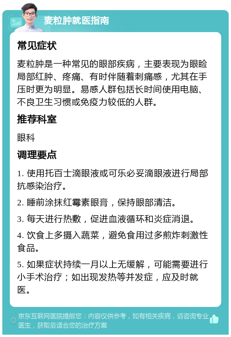 麦粒肿就医指南 常见症状 麦粒肿是一种常见的眼部疾病，主要表现为眼睑局部红肿、疼痛、有时伴随着刺痛感，尤其在手压时更为明显。易感人群包括长时间使用电脑、不良卫生习惯或免疫力较低的人群。 推荐科室 眼科 调理要点 1. 使用托百士滴眼液或可乐必妥滴眼液进行局部抗感染治疗。 2. 睡前涂抹红霉素眼膏，保持眼部清洁。 3. 每天进行热敷，促进血液循环和炎症消退。 4. 饮食上多摄入蔬菜，避免食用过多煎炸刺激性食品。 5. 如果症状持续一月以上无缓解，可能需要进行小手术治疗；如出现发热等并发症，应及时就医。