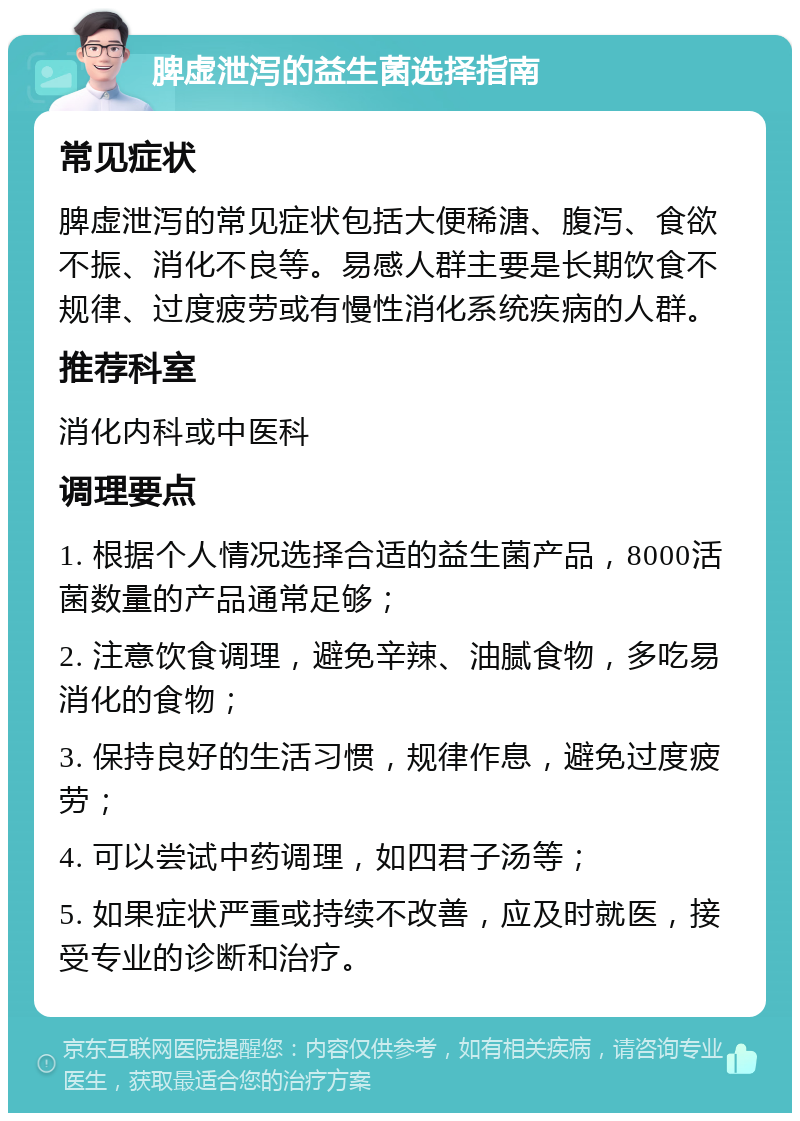 脾虚泄泻的益生菌选择指南 常见症状 脾虚泄泻的常见症状包括大便稀溏、腹泻、食欲不振、消化不良等。易感人群主要是长期饮食不规律、过度疲劳或有慢性消化系统疾病的人群。 推荐科室 消化内科或中医科 调理要点 1. 根据个人情况选择合适的益生菌产品，8000活菌数量的产品通常足够； 2. 注意饮食调理，避免辛辣、油腻食物，多吃易消化的食物； 3. 保持良好的生活习惯，规律作息，避免过度疲劳； 4. 可以尝试中药调理，如四君子汤等； 5. 如果症状严重或持续不改善，应及时就医，接受专业的诊断和治疗。