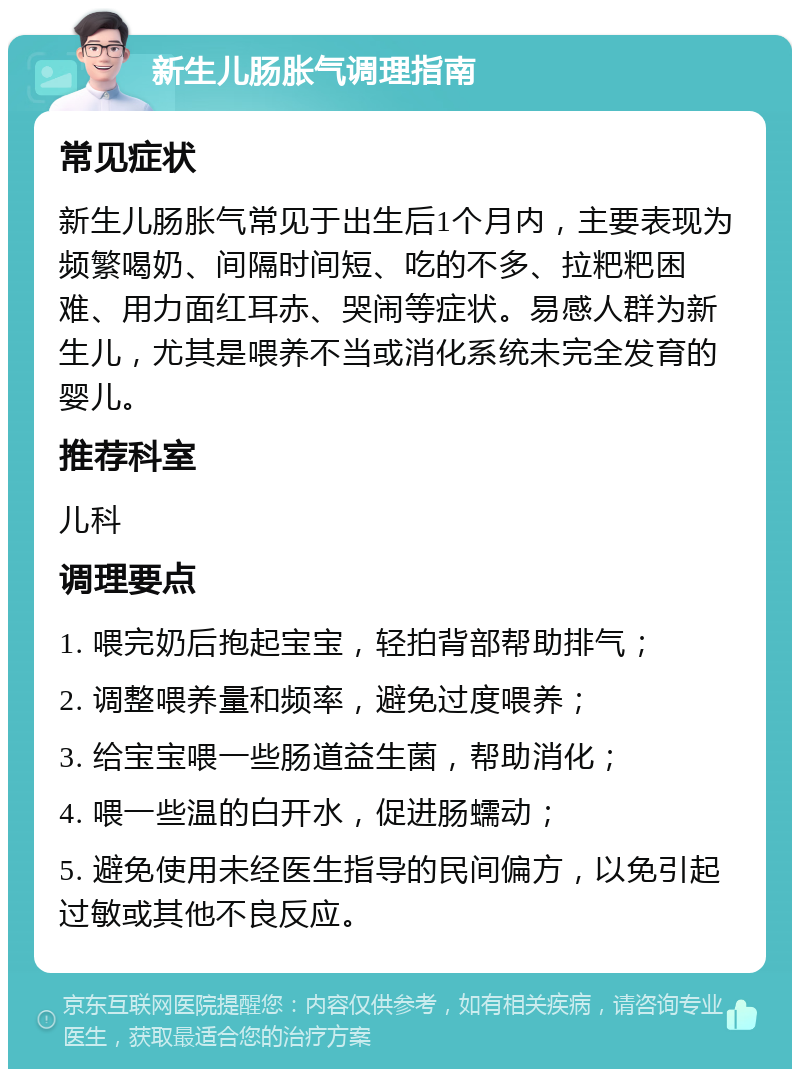 新生儿肠胀气调理指南 常见症状 新生儿肠胀气常见于出生后1个月内，主要表现为频繁喝奶、间隔时间短、吃的不多、拉粑粑困难、用力面红耳赤、哭闹等症状。易感人群为新生儿，尤其是喂养不当或消化系统未完全发育的婴儿。 推荐科室 儿科 调理要点 1. 喂完奶后抱起宝宝，轻拍背部帮助排气； 2. 调整喂养量和频率，避免过度喂养； 3. 给宝宝喂一些肠道益生菌，帮助消化； 4. 喂一些温的白开水，促进肠蠕动； 5. 避免使用未经医生指导的民间偏方，以免引起过敏或其他不良反应。