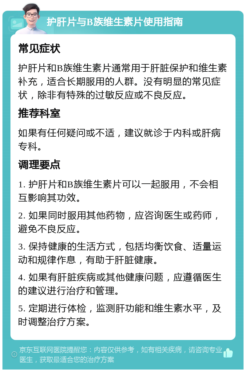 护肝片与B族维生素片使用指南 常见症状 护肝片和B族维生素片通常用于肝脏保护和维生素补充，适合长期服用的人群。没有明显的常见症状，除非有特殊的过敏反应或不良反应。 推荐科室 如果有任何疑问或不适，建议就诊于内科或肝病专科。 调理要点 1. 护肝片和B族维生素片可以一起服用，不会相互影响其功效。 2. 如果同时服用其他药物，应咨询医生或药师，避免不良反应。 3. 保持健康的生活方式，包括均衡饮食、适量运动和规律作息，有助于肝脏健康。 4. 如果有肝脏疾病或其他健康问题，应遵循医生的建议进行治疗和管理。 5. 定期进行体检，监测肝功能和维生素水平，及时调整治疗方案。