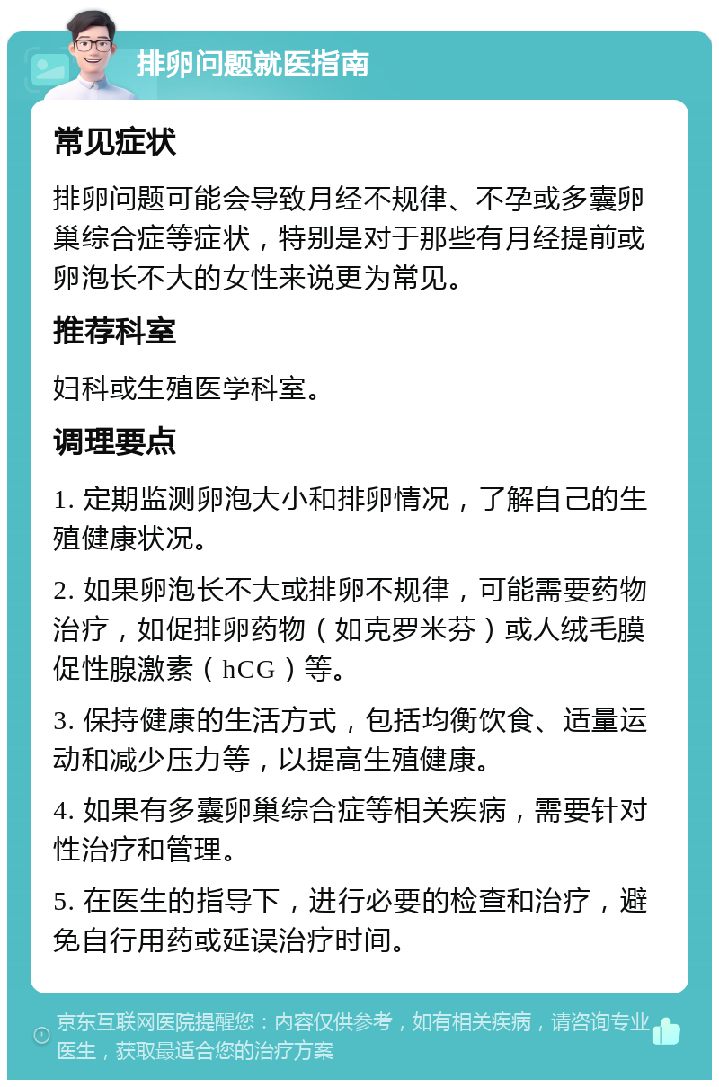 排卵问题就医指南 常见症状 排卵问题可能会导致月经不规律、不孕或多囊卵巢综合症等症状，特别是对于那些有月经提前或卵泡长不大的女性来说更为常见。 推荐科室 妇科或生殖医学科室。 调理要点 1. 定期监测卵泡大小和排卵情况，了解自己的生殖健康状况。 2. 如果卵泡长不大或排卵不规律，可能需要药物治疗，如促排卵药物（如克罗米芬）或人绒毛膜促性腺激素（hCG）等。 3. 保持健康的生活方式，包括均衡饮食、适量运动和减少压力等，以提高生殖健康。 4. 如果有多囊卵巢综合症等相关疾病，需要针对性治疗和管理。 5. 在医生的指导下，进行必要的检查和治疗，避免自行用药或延误治疗时间。