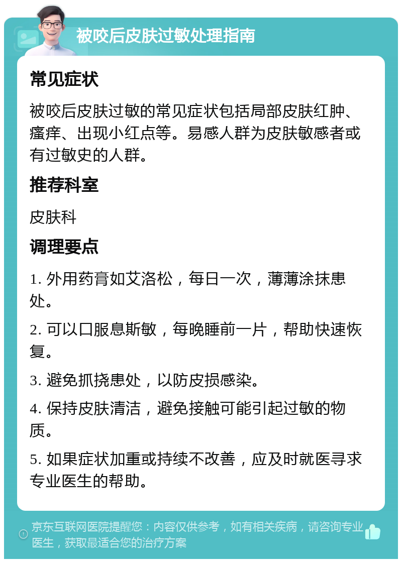 被咬后皮肤过敏处理指南 常见症状 被咬后皮肤过敏的常见症状包括局部皮肤红肿、瘙痒、出现小红点等。易感人群为皮肤敏感者或有过敏史的人群。 推荐科室 皮肤科 调理要点 1. 外用药膏如艾洛松，每日一次，薄薄涂抹患处。 2. 可以口服息斯敏，每晚睡前一片，帮助快速恢复。 3. 避免抓挠患处，以防皮损感染。 4. 保持皮肤清洁，避免接触可能引起过敏的物质。 5. 如果症状加重或持续不改善，应及时就医寻求专业医生的帮助。