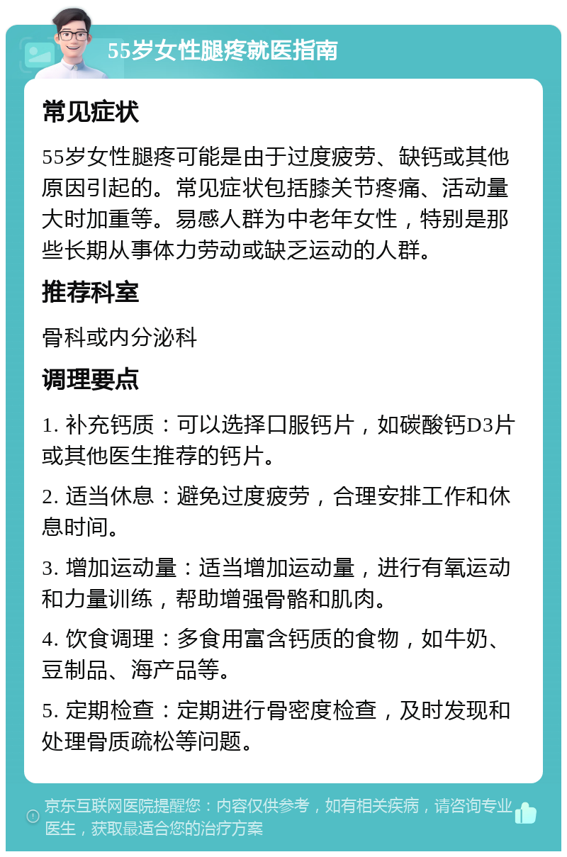 55岁女性腿疼就医指南 常见症状 55岁女性腿疼可能是由于过度疲劳、缺钙或其他原因引起的。常见症状包括膝关节疼痛、活动量大时加重等。易感人群为中老年女性，特别是那些长期从事体力劳动或缺乏运动的人群。 推荐科室 骨科或内分泌科 调理要点 1. 补充钙质：可以选择口服钙片，如碳酸钙D3片或其他医生推荐的钙片。 2. 适当休息：避免过度疲劳，合理安排工作和休息时间。 3. 增加运动量：适当增加运动量，进行有氧运动和力量训练，帮助增强骨骼和肌肉。 4. 饮食调理：多食用富含钙质的食物，如牛奶、豆制品、海产品等。 5. 定期检查：定期进行骨密度检查，及时发现和处理骨质疏松等问题。