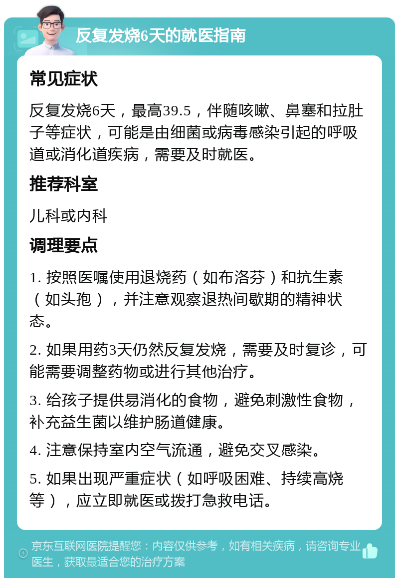 反复发烧6天的就医指南 常见症状 反复发烧6天，最高39.5，伴随咳嗽、鼻塞和拉肚子等症状，可能是由细菌或病毒感染引起的呼吸道或消化道疾病，需要及时就医。 推荐科室 儿科或内科 调理要点 1. 按照医嘱使用退烧药（如布洛芬）和抗生素（如头孢），并注意观察退热间歇期的精神状态。 2. 如果用药3天仍然反复发烧，需要及时复诊，可能需要调整药物或进行其他治疗。 3. 给孩子提供易消化的食物，避免刺激性食物，补充益生菌以维护肠道健康。 4. 注意保持室内空气流通，避免交叉感染。 5. 如果出现严重症状（如呼吸困难、持续高烧等），应立即就医或拨打急救电话。