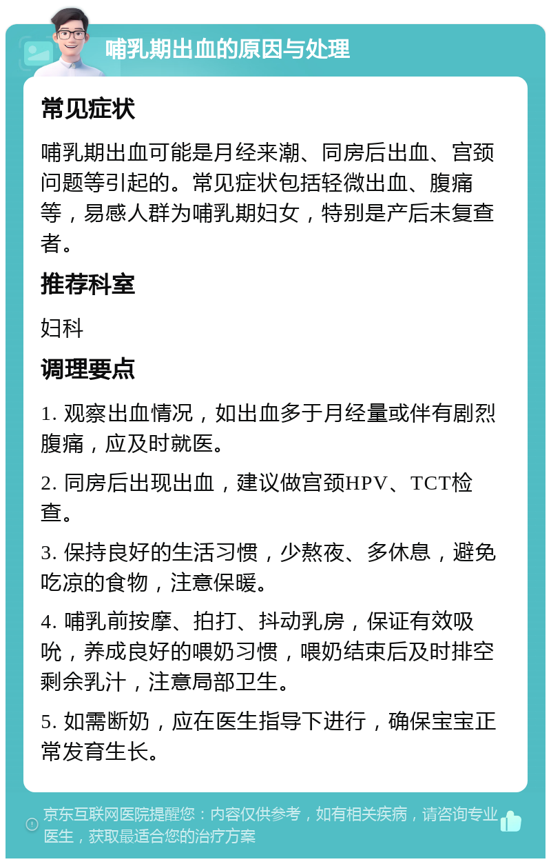 哺乳期出血的原因与处理 常见症状 哺乳期出血可能是月经来潮、同房后出血、宫颈问题等引起的。常见症状包括轻微出血、腹痛等，易感人群为哺乳期妇女，特别是产后未复查者。 推荐科室 妇科 调理要点 1. 观察出血情况，如出血多于月经量或伴有剧烈腹痛，应及时就医。 2. 同房后出现出血，建议做宫颈HPV、TCT检查。 3. 保持良好的生活习惯，少熬夜、多休息，避免吃凉的食物，注意保暖。 4. 哺乳前按摩、拍打、抖动乳房，保证有效吸吮，养成良好的喂奶习惯，喂奶结束后及时排空剩余乳汁，注意局部卫生。 5. 如需断奶，应在医生指导下进行，确保宝宝正常发育生长。