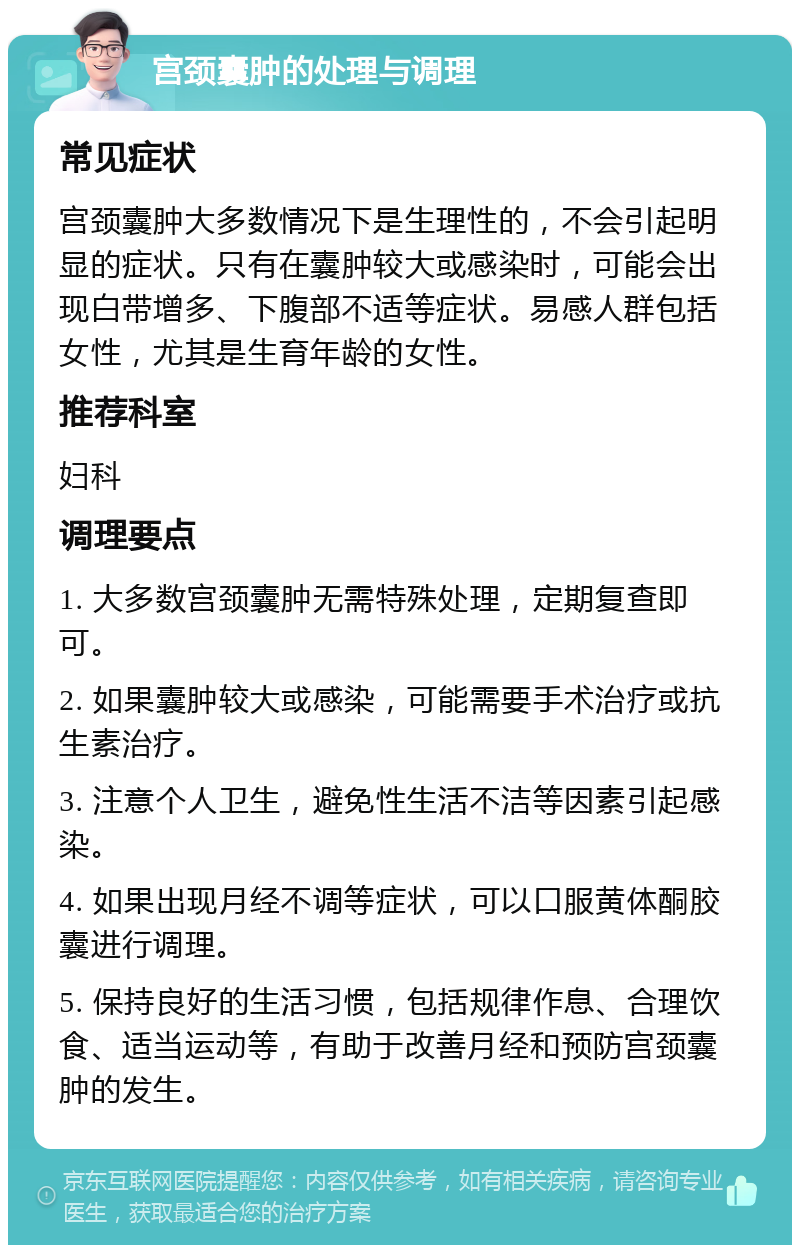 宫颈囊肿的处理与调理 常见症状 宫颈囊肿大多数情况下是生理性的，不会引起明显的症状。只有在囊肿较大或感染时，可能会出现白带增多、下腹部不适等症状。易感人群包括女性，尤其是生育年龄的女性。 推荐科室 妇科 调理要点 1. 大多数宫颈囊肿无需特殊处理，定期复查即可。 2. 如果囊肿较大或感染，可能需要手术治疗或抗生素治疗。 3. 注意个人卫生，避免性生活不洁等因素引起感染。 4. 如果出现月经不调等症状，可以口服黄体酮胶囊进行调理。 5. 保持良好的生活习惯，包括规律作息、合理饮食、适当运动等，有助于改善月经和预防宫颈囊肿的发生。