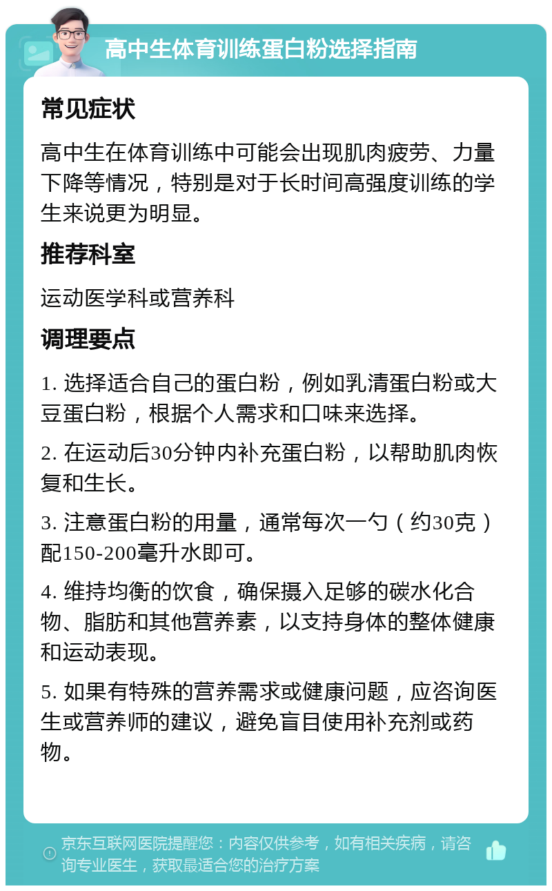 高中生体育训练蛋白粉选择指南 常见症状 高中生在体育训练中可能会出现肌肉疲劳、力量下降等情况，特别是对于长时间高强度训练的学生来说更为明显。 推荐科室 运动医学科或营养科 调理要点 1. 选择适合自己的蛋白粉，例如乳清蛋白粉或大豆蛋白粉，根据个人需求和口味来选择。 2. 在运动后30分钟内补充蛋白粉，以帮助肌肉恢复和生长。 3. 注意蛋白粉的用量，通常每次一勺（约30克）配150-200毫升水即可。 4. 维持均衡的饮食，确保摄入足够的碳水化合物、脂肪和其他营养素，以支持身体的整体健康和运动表现。 5. 如果有特殊的营养需求或健康问题，应咨询医生或营养师的建议，避免盲目使用补充剂或药物。