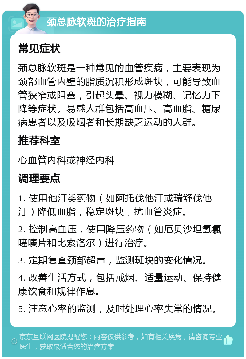 颈总脉软斑的治疗指南 常见症状 颈总脉软斑是一种常见的血管疾病，主要表现为颈部血管内壁的脂质沉积形成斑块，可能导致血管狭窄或阻塞，引起头晕、视力模糊、记忆力下降等症状。易感人群包括高血压、高血脂、糖尿病患者以及吸烟者和长期缺乏运动的人群。 推荐科室 心血管内科或神经内科 调理要点 1. 使用他汀类药物（如阿托伐他汀或瑞舒伐他汀）降低血脂，稳定斑块，抗血管炎症。 2. 控制高血压，使用降压药物（如厄贝沙坦氢氯噻嗪片和比索洛尔）进行治疗。 3. 定期复查颈部超声，监测斑块的变化情况。 4. 改善生活方式，包括戒烟、适量运动、保持健康饮食和规律作息。 5. 注意心率的监测，及时处理心率失常的情况。