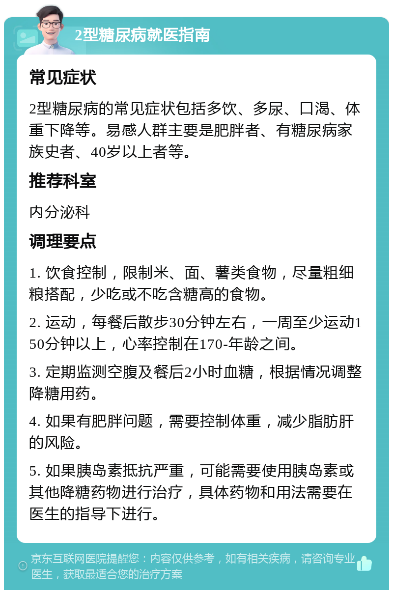 2型糖尿病就医指南 常见症状 2型糖尿病的常见症状包括多饮、多尿、口渴、体重下降等。易感人群主要是肥胖者、有糖尿病家族史者、40岁以上者等。 推荐科室 内分泌科 调理要点 1. 饮食控制，限制米、面、薯类食物，尽量粗细粮搭配，少吃或不吃含糖高的食物。 2. 运动，每餐后散步30分钟左右，一周至少运动150分钟以上，心率控制在170-年龄之间。 3. 定期监测空腹及餐后2小时血糖，根据情况调整降糖用药。 4. 如果有肥胖问题，需要控制体重，减少脂肪肝的风险。 5. 如果胰岛素抵抗严重，可能需要使用胰岛素或其他降糖药物进行治疗，具体药物和用法需要在医生的指导下进行。