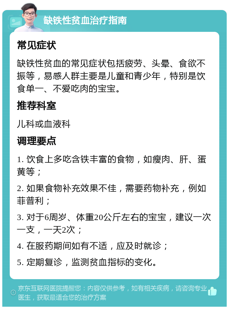 缺铁性贫血治疗指南 常见症状 缺铁性贫血的常见症状包括疲劳、头晕、食欲不振等，易感人群主要是儿童和青少年，特别是饮食单一、不爱吃肉的宝宝。 推荐科室 儿科或血液科 调理要点 1. 饮食上多吃含铁丰富的食物，如瘦肉、肝、蛋黄等； 2. 如果食物补充效果不佳，需要药物补充，例如菲普利； 3. 对于6周岁、体重20公斤左右的宝宝，建议一次一支，一天2次； 4. 在服药期间如有不适，应及时就诊； 5. 定期复诊，监测贫血指标的变化。