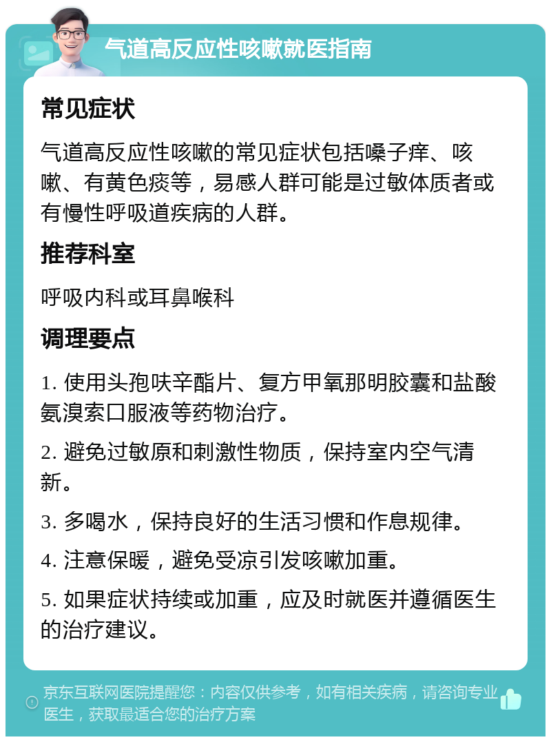 气道高反应性咳嗽就医指南 常见症状 气道高反应性咳嗽的常见症状包括嗓子痒、咳嗽、有黄色痰等，易感人群可能是过敏体质者或有慢性呼吸道疾病的人群。 推荐科室 呼吸内科或耳鼻喉科 调理要点 1. 使用头孢呋辛酯片、复方甲氧那明胶囊和盐酸氨溴索口服液等药物治疗。 2. 避免过敏原和刺激性物质，保持室内空气清新。 3. 多喝水，保持良好的生活习惯和作息规律。 4. 注意保暖，避免受凉引发咳嗽加重。 5. 如果症状持续或加重，应及时就医并遵循医生的治疗建议。