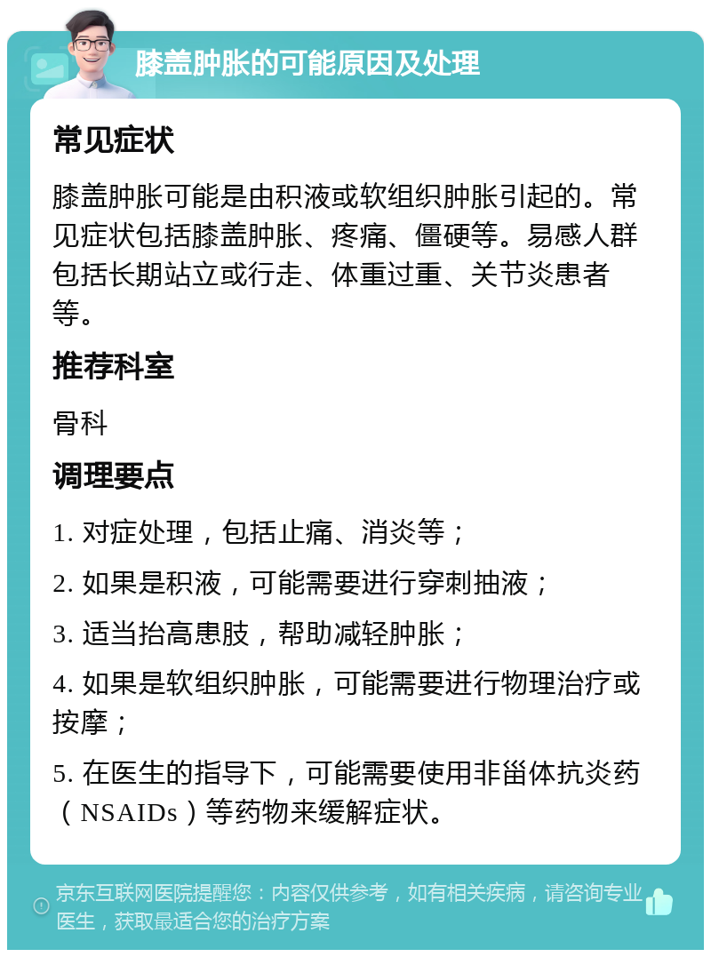 膝盖肿胀的可能原因及处理 常见症状 膝盖肿胀可能是由积液或软组织肿胀引起的。常见症状包括膝盖肿胀、疼痛、僵硬等。易感人群包括长期站立或行走、体重过重、关节炎患者等。 推荐科室 骨科 调理要点 1. 对症处理，包括止痛、消炎等； 2. 如果是积液，可能需要进行穿刺抽液； 3. 适当抬高患肢，帮助减轻肿胀； 4. 如果是软组织肿胀，可能需要进行物理治疗或按摩； 5. 在医生的指导下，可能需要使用非甾体抗炎药（NSAIDs）等药物来缓解症状。