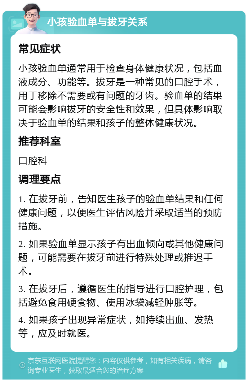 小孩验血单与拔牙关系 常见症状 小孩验血单通常用于检查身体健康状况，包括血液成分、功能等。拔牙是一种常见的口腔手术，用于移除不需要或有问题的牙齿。验血单的结果可能会影响拔牙的安全性和效果，但具体影响取决于验血单的结果和孩子的整体健康状况。 推荐科室 口腔科 调理要点 1. 在拔牙前，告知医生孩子的验血单结果和任何健康问题，以便医生评估风险并采取适当的预防措施。 2. 如果验血单显示孩子有出血倾向或其他健康问题，可能需要在拔牙前进行特殊处理或推迟手术。 3. 在拔牙后，遵循医生的指导进行口腔护理，包括避免食用硬食物、使用冰袋减轻肿胀等。 4. 如果孩子出现异常症状，如持续出血、发热等，应及时就医。