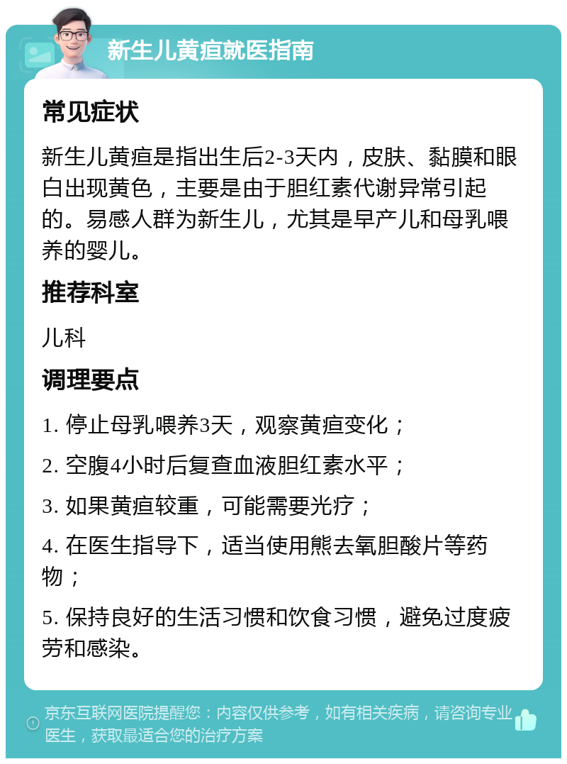 新生儿黄疸就医指南 常见症状 新生儿黄疸是指出生后2-3天内，皮肤、黏膜和眼白出现黄色，主要是由于胆红素代谢异常引起的。易感人群为新生儿，尤其是早产儿和母乳喂养的婴儿。 推荐科室 儿科 调理要点 1. 停止母乳喂养3天，观察黄疸变化； 2. 空腹4小时后复查血液胆红素水平； 3. 如果黄疸较重，可能需要光疗； 4. 在医生指导下，适当使用熊去氧胆酸片等药物； 5. 保持良好的生活习惯和饮食习惯，避免过度疲劳和感染。