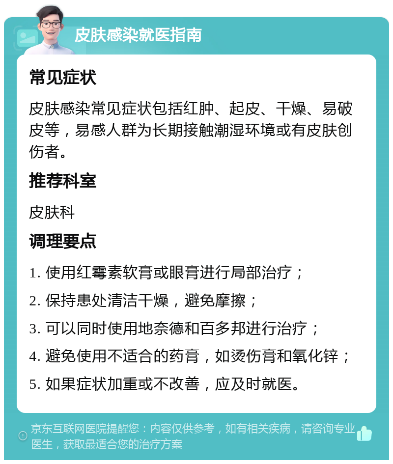 皮肤感染就医指南 常见症状 皮肤感染常见症状包括红肿、起皮、干燥、易破皮等，易感人群为长期接触潮湿环境或有皮肤创伤者。 推荐科室 皮肤科 调理要点 1. 使用红霉素软膏或眼膏进行局部治疗； 2. 保持患处清洁干燥，避免摩擦； 3. 可以同时使用地奈德和百多邦进行治疗； 4. 避免使用不适合的药膏，如烫伤膏和氧化锌； 5. 如果症状加重或不改善，应及时就医。