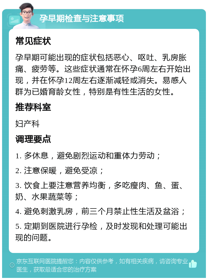 孕早期检查与注意事项 常见症状 孕早期可能出现的症状包括恶心、呕吐、乳房胀痛、疲劳等。这些症状通常在怀孕6周左右开始出现，并在怀孕12周左右逐渐减轻或消失。易感人群为已婚育龄女性，特别是有性生活的女性。 推荐科室 妇产科 调理要点 1. 多休息，避免剧烈运动和重体力劳动； 2. 注意保暖，避免受凉； 3. 饮食上要注意营养均衡，多吃瘦肉、鱼、蛋、奶、水果蔬菜等； 4. 避免刺激乳房，前三个月禁止性生活及盆浴； 5. 定期到医院进行孕检，及时发现和处理可能出现的问题。