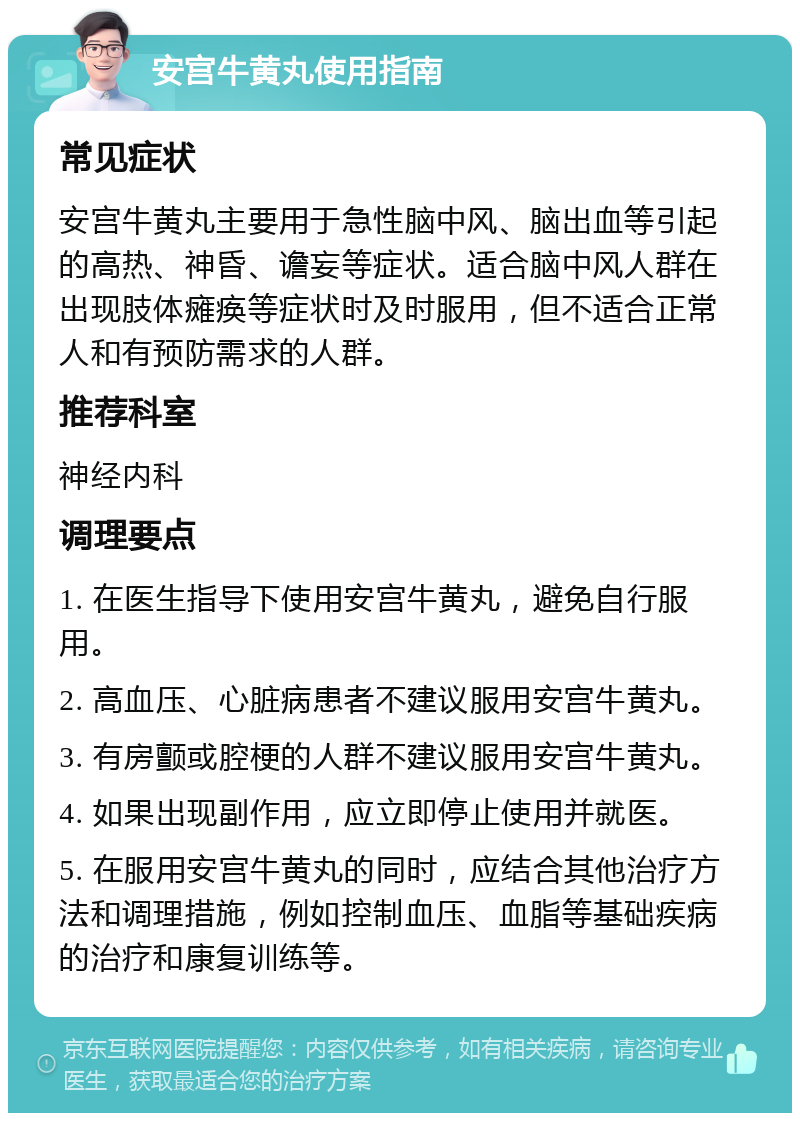 安宫牛黄丸使用指南 常见症状 安宫牛黄丸主要用于急性脑中风、脑出血等引起的高热、神昏、谵妄等症状。适合脑中风人群在出现肢体瘫痪等症状时及时服用，但不适合正常人和有预防需求的人群。 推荐科室 神经内科 调理要点 1. 在医生指导下使用安宫牛黄丸，避免自行服用。 2. 高血压、心脏病患者不建议服用安宫牛黄丸。 3. 有房颤或腔梗的人群不建议服用安宫牛黄丸。 4. 如果出现副作用，应立即停止使用并就医。 5. 在服用安宫牛黄丸的同时，应结合其他治疗方法和调理措施，例如控制血压、血脂等基础疾病的治疗和康复训练等。