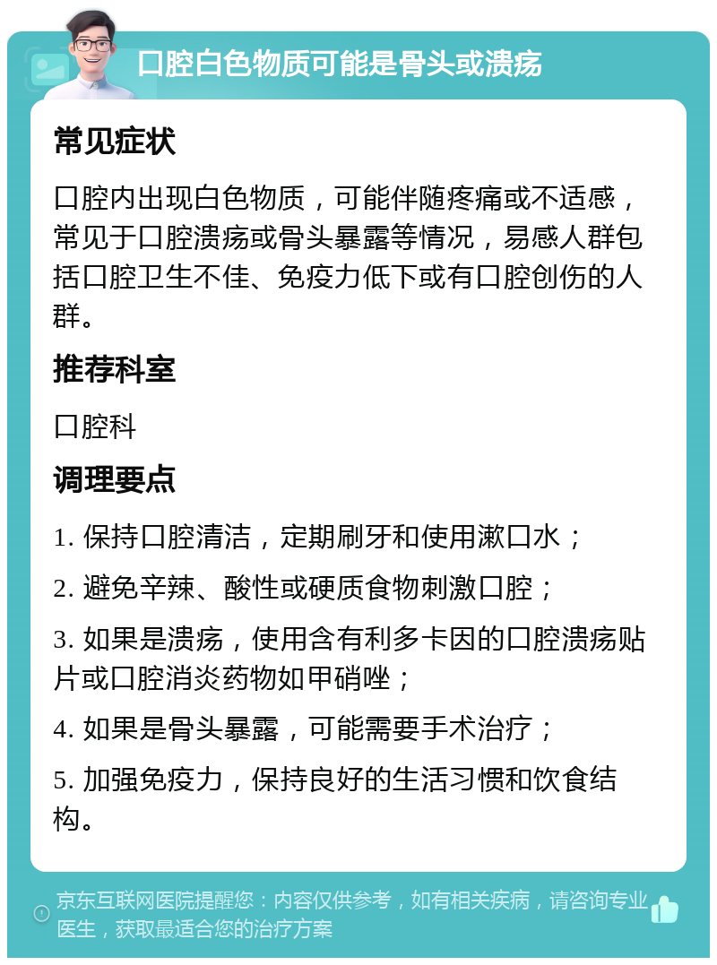 口腔白色物质可能是骨头或溃疡 常见症状 口腔内出现白色物质，可能伴随疼痛或不适感，常见于口腔溃疡或骨头暴露等情况，易感人群包括口腔卫生不佳、免疫力低下或有口腔创伤的人群。 推荐科室 口腔科 调理要点 1. 保持口腔清洁，定期刷牙和使用漱口水； 2. 避免辛辣、酸性或硬质食物刺激口腔； 3. 如果是溃疡，使用含有利多卡因的口腔溃疡贴片或口腔消炎药物如甲硝唑； 4. 如果是骨头暴露，可能需要手术治疗； 5. 加强免疫力，保持良好的生活习惯和饮食结构。