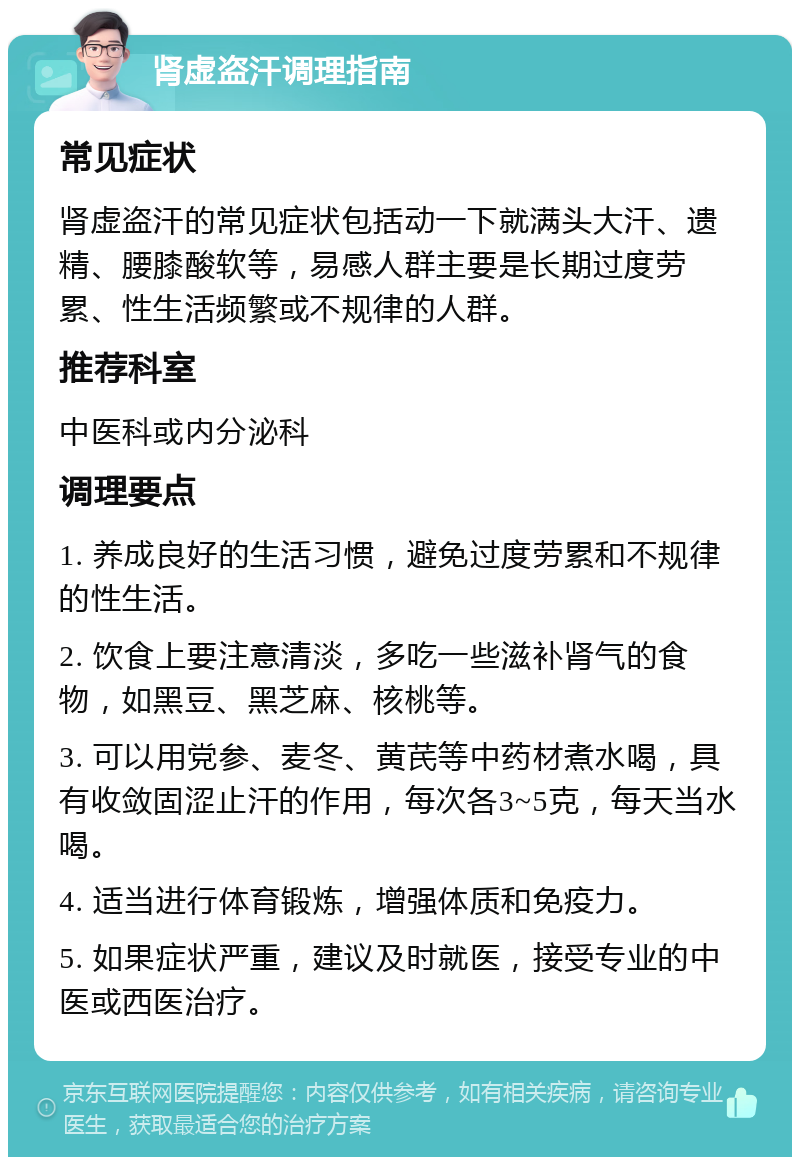 肾虚盗汗调理指南 常见症状 肾虚盗汗的常见症状包括动一下就满头大汗、遗精、腰膝酸软等，易感人群主要是长期过度劳累、性生活频繁或不规律的人群。 推荐科室 中医科或内分泌科 调理要点 1. 养成良好的生活习惯，避免过度劳累和不规律的性生活。 2. 饮食上要注意清淡，多吃一些滋补肾气的食物，如黑豆、黑芝麻、核桃等。 3. 可以用党参、麦冬、黄芪等中药材煮水喝，具有收敛固涩止汗的作用，每次各3~5克，每天当水喝。 4. 适当进行体育锻炼，增强体质和免疫力。 5. 如果症状严重，建议及时就医，接受专业的中医或西医治疗。