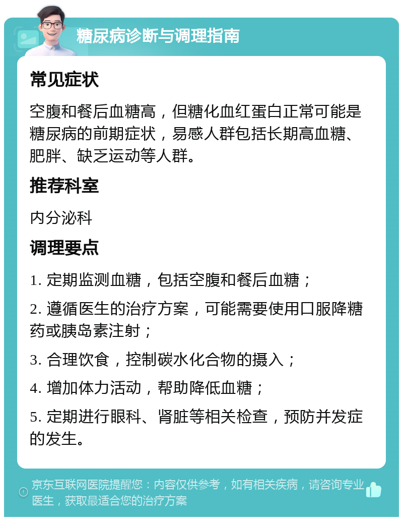 糖尿病诊断与调理指南 常见症状 空腹和餐后血糖高，但糖化血红蛋白正常可能是糖尿病的前期症状，易感人群包括长期高血糖、肥胖、缺乏运动等人群。 推荐科室 内分泌科 调理要点 1. 定期监测血糖，包括空腹和餐后血糖； 2. 遵循医生的治疗方案，可能需要使用口服降糖药或胰岛素注射； 3. 合理饮食，控制碳水化合物的摄入； 4. 增加体力活动，帮助降低血糖； 5. 定期进行眼科、肾脏等相关检查，预防并发症的发生。