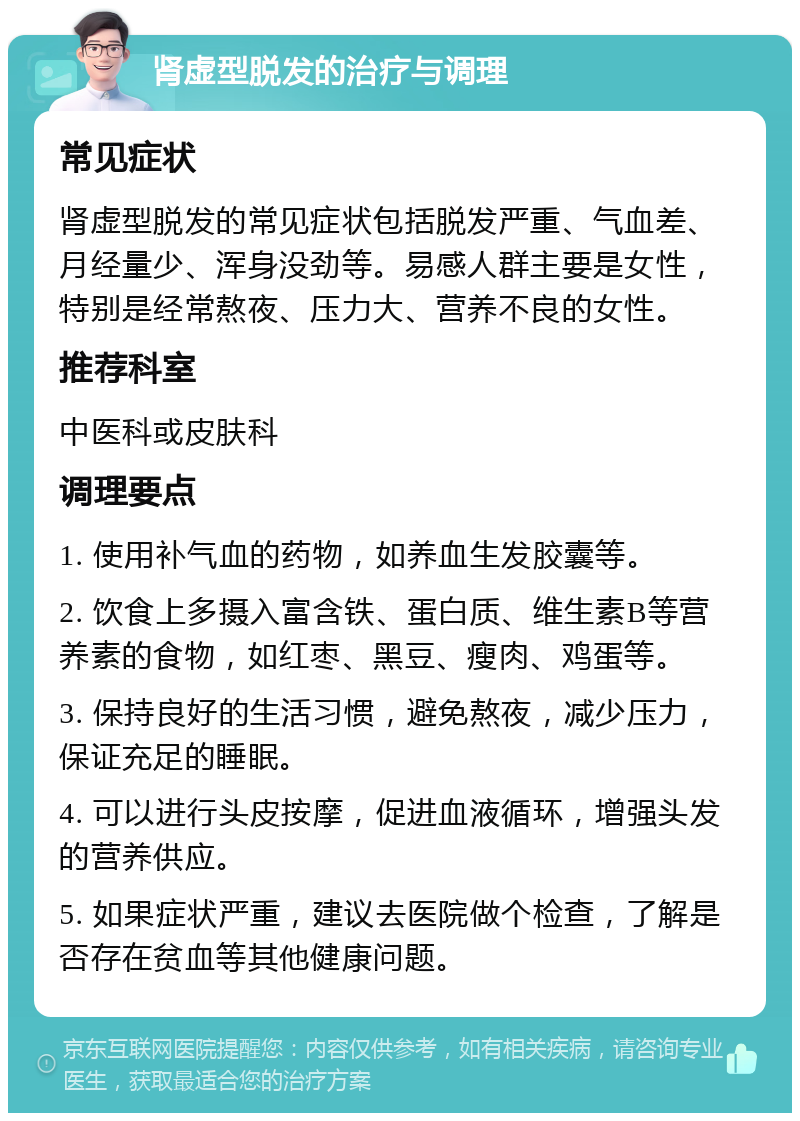 肾虚型脱发的治疗与调理 常见症状 肾虚型脱发的常见症状包括脱发严重、气血差、月经量少、浑身没劲等。易感人群主要是女性，特别是经常熬夜、压力大、营养不良的女性。 推荐科室 中医科或皮肤科 调理要点 1. 使用补气血的药物，如养血生发胶囊等。 2. 饮食上多摄入富含铁、蛋白质、维生素B等营养素的食物，如红枣、黑豆、瘦肉、鸡蛋等。 3. 保持良好的生活习惯，避免熬夜，减少压力，保证充足的睡眠。 4. 可以进行头皮按摩，促进血液循环，增强头发的营养供应。 5. 如果症状严重，建议去医院做个检查，了解是否存在贫血等其他健康问题。