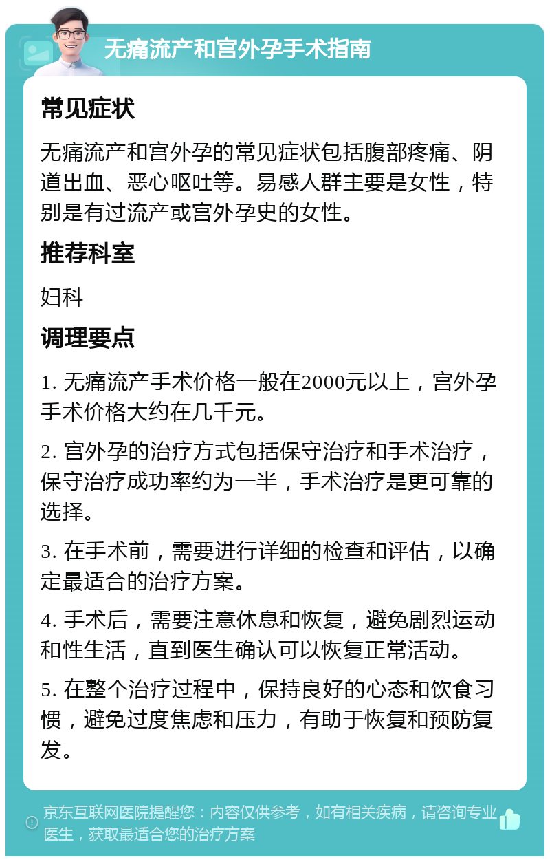 无痛流产和宫外孕手术指南 常见症状 无痛流产和宫外孕的常见症状包括腹部疼痛、阴道出血、恶心呕吐等。易感人群主要是女性，特别是有过流产或宫外孕史的女性。 推荐科室 妇科 调理要点 1. 无痛流产手术价格一般在2000元以上，宫外孕手术价格大约在几千元。 2. 宫外孕的治疗方式包括保守治疗和手术治疗，保守治疗成功率约为一半，手术治疗是更可靠的选择。 3. 在手术前，需要进行详细的检查和评估，以确定最适合的治疗方案。 4. 手术后，需要注意休息和恢复，避免剧烈运动和性生活，直到医生确认可以恢复正常活动。 5. 在整个治疗过程中，保持良好的心态和饮食习惯，避免过度焦虑和压力，有助于恢复和预防复发。