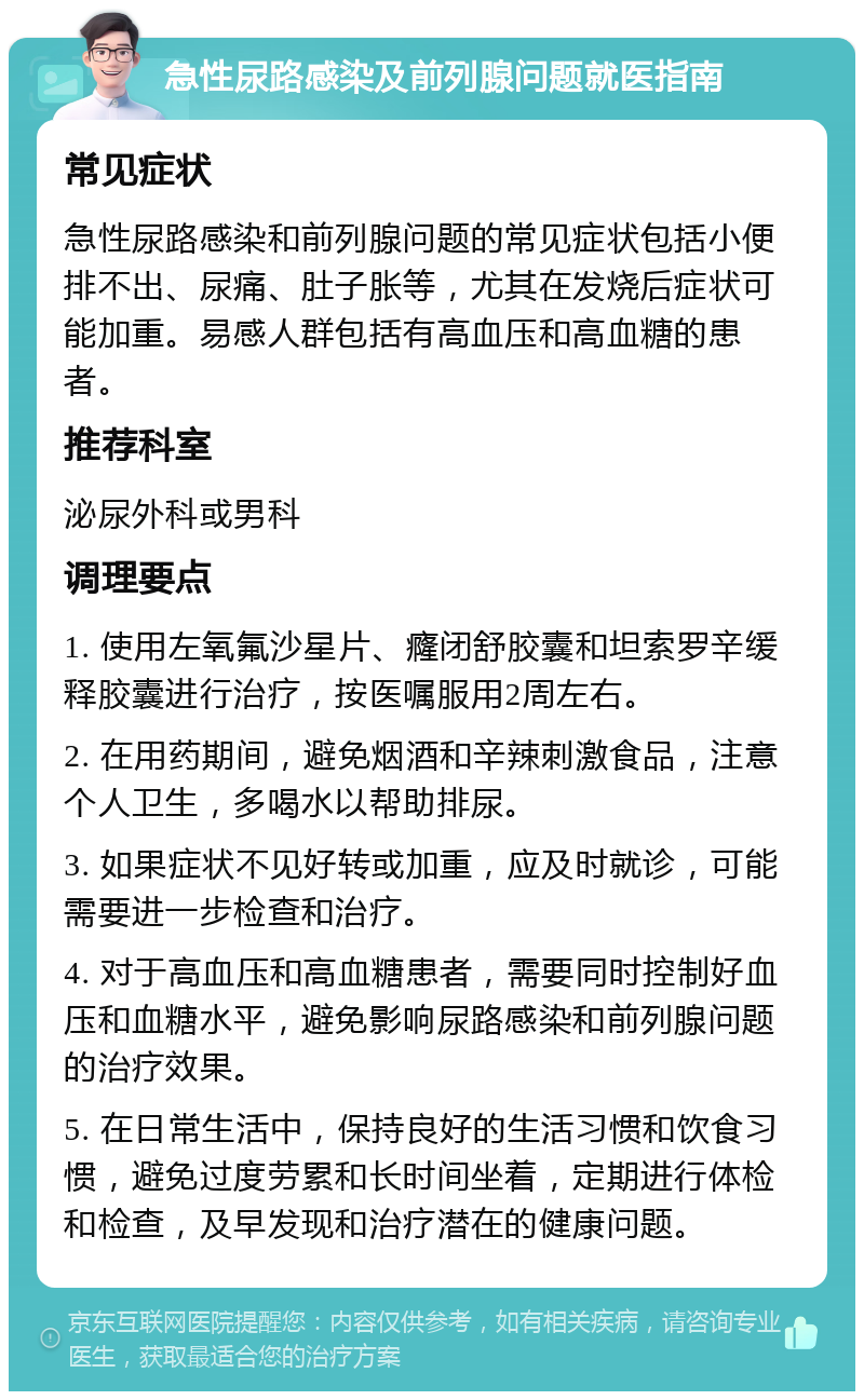 急性尿路感染及前列腺问题就医指南 常见症状 急性尿路感染和前列腺问题的常见症状包括小便排不出、尿痛、肚子胀等，尤其在发烧后症状可能加重。易感人群包括有高血压和高血糖的患者。 推荐科室 泌尿外科或男科 调理要点 1. 使用左氧氟沙星片、癃闭舒胶囊和坦索罗辛缓释胶囊进行治疗，按医嘱服用2周左右。 2. 在用药期间，避免烟酒和辛辣刺激食品，注意个人卫生，多喝水以帮助排尿。 3. 如果症状不见好转或加重，应及时就诊，可能需要进一步检查和治疗。 4. 对于高血压和高血糖患者，需要同时控制好血压和血糖水平，避免影响尿路感染和前列腺问题的治疗效果。 5. 在日常生活中，保持良好的生活习惯和饮食习惯，避免过度劳累和长时间坐着，定期进行体检和检查，及早发现和治疗潜在的健康问题。